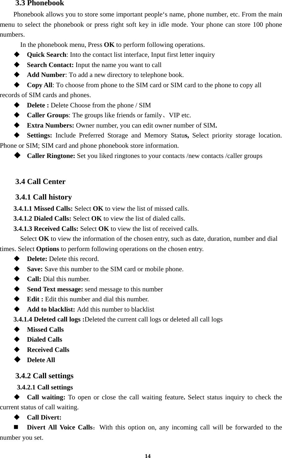 14 3.3 Phonebook Phonebook allows you to store some important people‘s name, phone number, etc. From the main menu to select the phonebook or press right soft key in idle mode. Your phone can store 100 phone numbers.   In the phonebook menu, Press OK to perform following operations.  Quick Search: Into the contact list interface, Input first letter inquiry  Search Contact: Input the name you want to call    Add Number: To add a new directory to telephone book.  Copy All: To choose from phone to the SIM card or SIM card to the phone to copy all records of SIM cards and phones.    Delete : Delete Choose from the phone / SIM    Caller Groups: The groups like friends or family、VIP etc.  Extra Numbers: Owner number, you can edit owner number of SIM.  Settings:  Include Preferred Storage and Memory Status,  Select priority storage location. Phone or SIM; SIM card and phone phonebook store information.  Caller Ringtone: Set you liked ringtones to your contacts /new contacts /caller groups  3.4 Call Center 3.4.1 Call history 3.4.1.1 Missed Calls: Select OK to view the list of missed calls. 3.4.1.2 Dialed Calls: Select OK to view the list of dialed calls. 3.4.1.3 Received Calls: Select OK to view the list of received calls.   Select OK to view the information of the chosen entry, such as date, duration, number and dial times. Select Options to perform following operations on the chosen entry.  Delete: Delete this record.  Save: Save this number to the SIM card or mobile phone.  Call: Dial this number.  Send Text message: send message to this number  Edit : Edit this number and dial this number.  Add to blacklist: Add this number to blacklist 3.4.1.4 Deleted call logs :Deleted the current call logs or deleted all call logs    Missed Calls  Dialed Calls  Received Calls  Delete All 3.4.2 Call settings  3.4.2.1 Call settings  Call waiting: To open or close the call waiting feature. Select status inquiry to check the current status of call waiting.  Call Divert:  Divert All Voice Calls：With this option on, any incoming call will be forwarded to the number you set. 