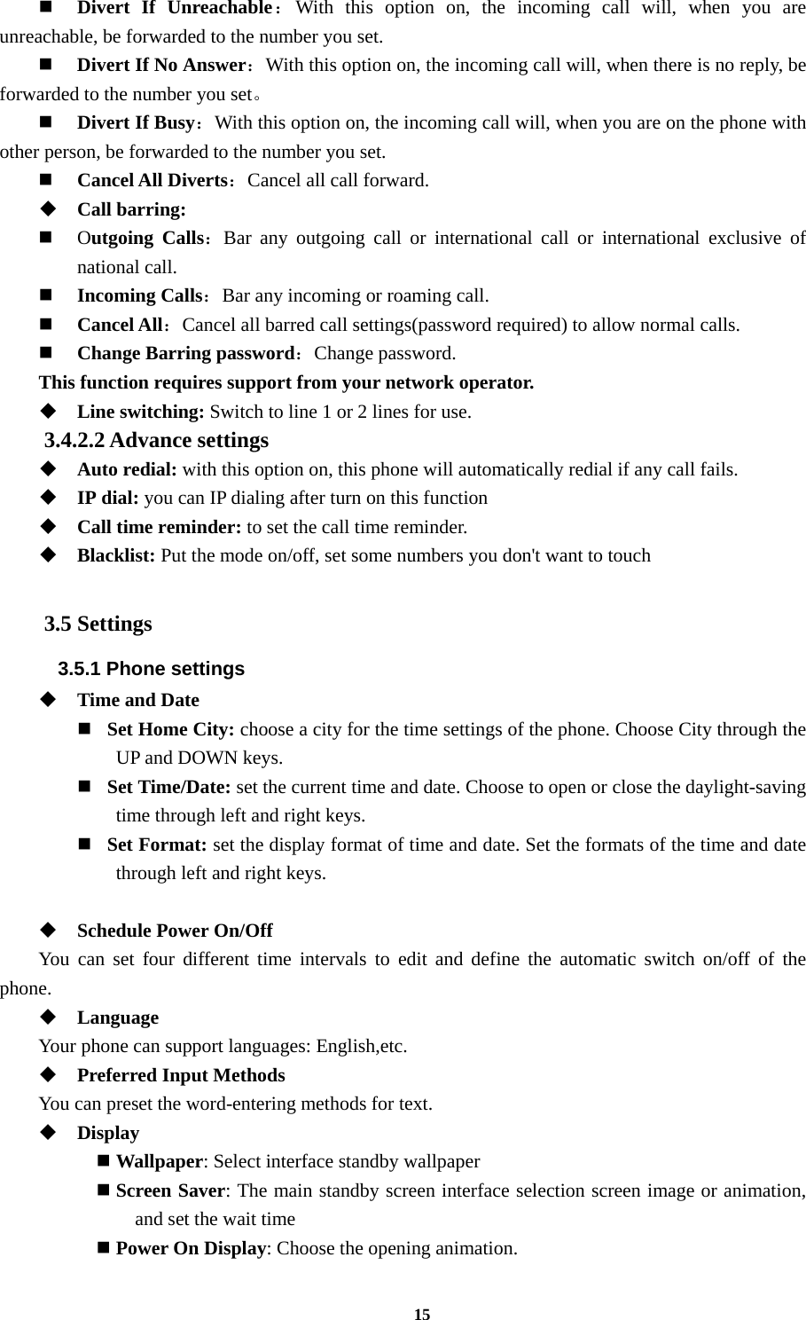 15  Divert If Unreachable：With this option on, the incoming call will, when you are unreachable, be forwarded to the number you set.  Divert If No Answer：With this option on, the incoming call will, when there is no reply, be forwarded to the number you set。   Divert If Busy：With this option on, the incoming call will, when you are on the phone with other person, be forwarded to the number you set.  Cancel All Diverts：Cancel all call forward.  Call barring:  Outgoing Calls：Bar any outgoing call or international call or international exclusive of national call.  Incoming Calls：Bar any incoming or roaming call.  Cancel All：Cancel all barred call settings(password required) to allow normal calls.  Change Barring password：Change password. This function requires support from your network operator.  Line switching: Switch to line 1 or 2 lines for use. 3.4.2.2 Advance settings  Auto redial: with this option on, this phone will automatically redial if any call fails.  IP dial: you can IP dialing after turn on this function  Call time reminder: to set the call time reminder.  Blacklist: Put the mode on/off, set some numbers you don&apos;t want to touch  3.5 Settings 3.5.1 Phone settings  Time and Date    Set Home City: choose a city for the time settings of the phone. Choose City through the UP and DOWN keys.     Set Time/Date: set the current time and date. Choose to open or close the daylight-saving time through left and right keys.     Set Format: set the display format of time and date. Set the formats of the time and date through left and right keys.     Schedule Power On/Off You can set four different time intervals to edit and define the automatic switch on/off of the phone.  Language Your phone can support languages: English,etc.  Preferred Input Methods You can preset the word-entering methods for text.  Display    Wallpaper: Select interface standby wallpaper  Screen Saver: The main standby screen interface selection screen image or animation, and set the wait time  Power On Display: Choose the opening animation. 