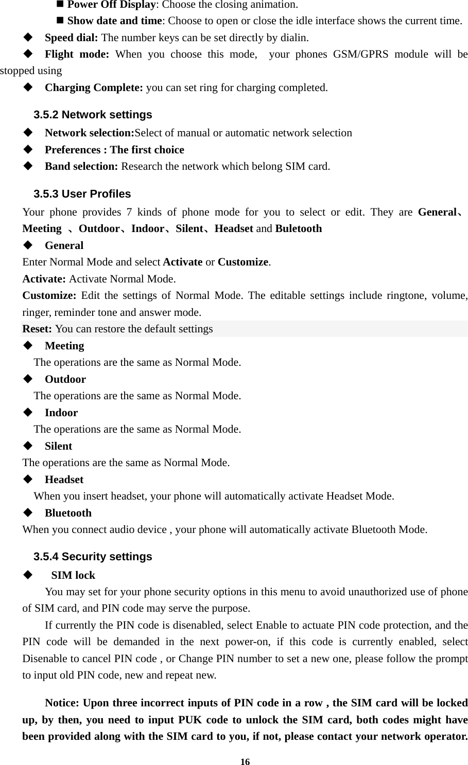 16  Power Off Display: Choose the closing animation.  Show date and time: Choose to open or close the idle interface shows the current time.  Speed dial: The number keys can be set directly by dialin.  Flight mode: When you choose this mode,  your phones GSM/GPRS module will be stopped using  Charging Complete: you can set ring for charging completed. 3.5.2 Network settings  Network selection:Select of manual or automatic network selection  Preferences : The first choice  Band selection: Research the network which belong SIM card. 3.5.3 User Profiles Your phone provides 7 kinds of phone mode for you to select or edit. They are General、Meeting  、Outdoor、Indoor、Silent、Headset and Buletooth  General Enter Normal Mode and select Activate or Customize. Activate: Activate Normal Mode. Customize: Edit the settings of Normal Mode. The editable settings include ringtone, volume,        ringer, reminder tone and answer mode. Reset: You can restore the default settings  Meeting     The operations are the same as Normal Mode.  Outdoor     The operations are the same as Normal Mode.  Indoor     The operations are the same as Normal Mode.  Silent  The operations are the same as Normal Mode.  Headset     When you insert headset, your phone will automatically activate Headset Mode.  Bluetooth When you connect audio device , your phone will automatically activate Bluetooth Mode. 3.5.4 Security settings     SIM lock You may set for your phone security options in this menu to avoid unauthorized use of phone of SIM card, and PIN code may serve the purpose. If currently the PIN code is disenabled, select Enable to actuate PIN code protection, and the PIN code will be demanded in the next power-on, if this code is currently enabled, select Disenable to cancel PIN code , or Change PIN number to set a new one, please follow the prompt to input old PIN code, new and repeat new.  Notice: Upon three incorrect inputs of PIN code in a row , the SIM card will be locked up, by then, you need to input PUK code to unlock the SIM card, both codes might have been provided along with the SIM card to you, if not, please contact your network operator. 