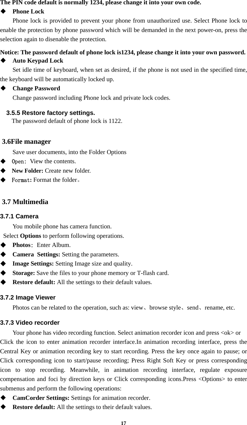 17 The PIN code default is normally 1234, please change it into your own code.  Phone Lock Phone lock is provided to prevent your phone from unauthorized use. Select Phone lock to enable the protection by phone password which will be demanded in the next power-on, press the selection again to disenable the protection.  Notice: The password default of phone lock is1234, please change it into your own password.  Auto Keypad Lock Set idle time of keyboard, when set as desired, if the phone is not used in the specified time, the keyboard will be automatically locked up.  Change Password Change password including Phone lock and private lock codes. 3.5.5 Restore factory settings.   The password default of phone lock is 1122.  3.6File manager Save user documents, into the Folder Options  Open: View the contents.  New Folder: Create new folder.  Format: Format the folder。  3.7 Multimedia 3.7.1 Camera You mobile phone has camera function.  Select Options to perform following operations.  Photos: Enter Album.  Camera Settings: Setting the parameters.  Image Settings: Setting Image size and quality.  Storage: Save the files to your phone memory or T-flash card.  Restore default: All the settings to their default values. 3.7.2 Image Viewer  Photos can be related to the operation, such as: view、browse style、send、rename, etc. 3.7.3 Video recorder Your phone has video recording function. Select animation recorder icon and press &lt;ok&gt; or   Click the icon to enter animation recorder interface.In animation recording interface, press the Central Key or animation recording key to start recording. Press the key once again to pause; or Click corresponding icon to start/pause recording; Press Right Soft Key or press corresponding icon to stop recording. Meanwhile, in animation recording interface, regulate exposure compensation and foci by direction keys or Click corresponding icons.Press &lt;Options&gt; to enter submenus and perform the following operations:    CamCorder Settings: Settings for animation recorder.  Restore default: All the settings to their default values. 