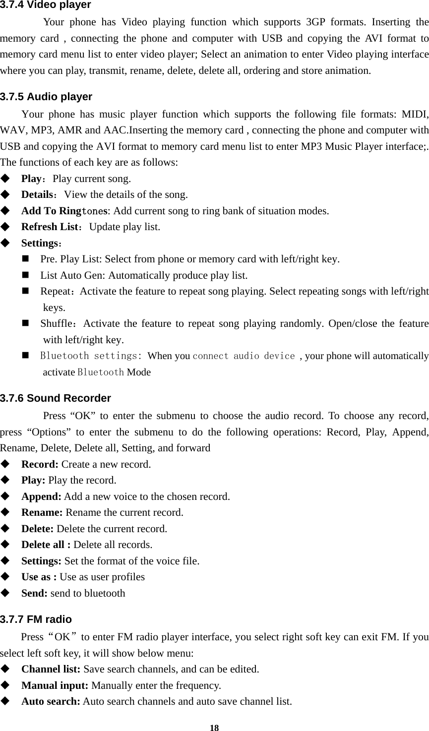 18 3.7.4 Video player  Your phone has Video playing function which supports 3GP formats. Inserting the memory card , connecting the phone and computer with USB and copying the AVI format to memory card menu list to enter video player; Select an animation to enter Video playing interface where you can play, transmit, rename, delete, delete all, ordering and store animation. 3.7.5 Audio player Your phone has music player function which supports the following file formats: MIDI, WAV, MP3, AMR and AAC.Inserting the memory card , connecting the phone and computer with USB and copying the AVI format to memory card menu list to enter MP3 Music Player interface;. The functions of each key are as follows:    Play：Play current song.  Details：View the details of the song.    Add To Ringtones: Add current song to ring bank of situation modes.  Refresh List：Update play list.    Settings：  Pre. Play List: Select from phone or memory card with left/right key.  List Auto Gen: Automatically produce play list.    Repeat：Activate the feature to repeat song playing. Select repeating songs with left/right keys.  Shuffle：Activate the feature to repeat song playing randomly. Open/close the feature with left/right key.  Bluetooth settings: When you connect audio device , your phone will automatically activate Bluetooth Mode 3.7.6 Sound Recorder   Press “OK” to enter the submenu to choose the audio record. To choose any record, press “Options” to enter the submenu to do the following operations: Record, Play, Append, Rename, Delete, Delete all, Setting, and forward  Record: Create a new record.  Play: Play the record.  Append: Add a new voice to the chosen record.  Rename: Rename the current record.  Delete: Delete the current record.  Delete all : Delete all records.  Settings: Set the format of the voice file.  Use as : Use as user profiles  Send: send to bluetooth 3.7.7 FM radio   Press“OK”to enter FM radio player interface, you select right soft key can exit FM. If you select left soft key, it will show below menu:  Channel list: Save search channels, and can be edited.  Manual input: Manually enter the frequency.  Auto search: Auto search channels and auto save channel list. 