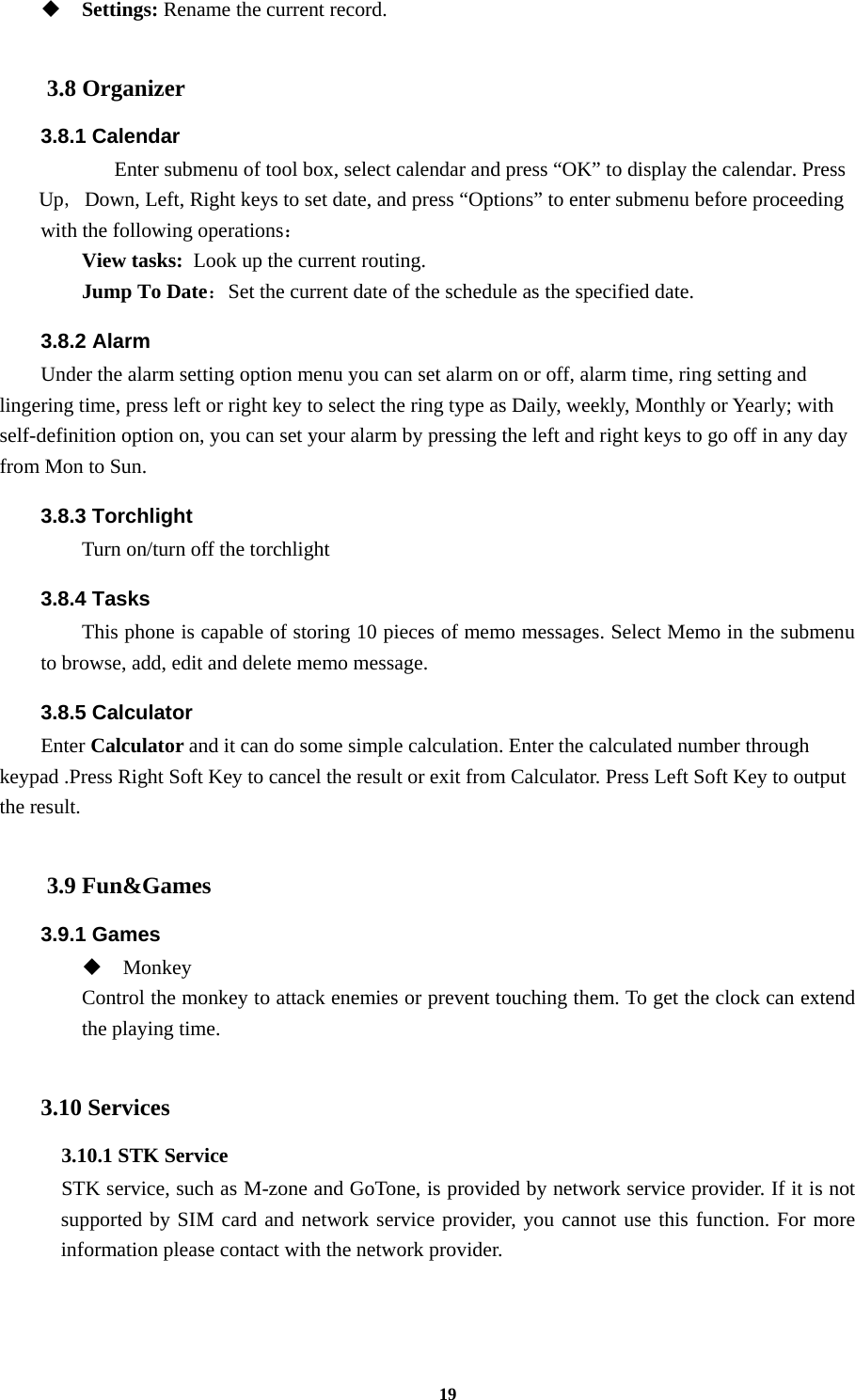 19  Settings: Rename the current record.  3.8 Organizer 3.8.1 Calendar    Enter submenu of tool box, select calendar and press “OK” to display the calendar. Press Up, Down, Left, Right keys to set date, and press “Options” to enter submenu before proceeding   with the following operations： View tasks: Look up the current routing. Jump To Date：Set the current date of the schedule as the specified date. 3.8.2 Alarm Under the alarm setting option menu you can set alarm on or off, alarm time, ring setting and lingering time, press left or right key to select the ring type as Daily, weekly, Monthly or Yearly; with self-definition option on, you can set your alarm by pressing the left and right keys to go off in any day from Mon to Sun. 3.8.3 Torchlight Turn on/turn off the torchlight 3.8.4 Tasks This phone is capable of storing 10 pieces of memo messages. Select Memo in the submenu to browse, add, edit and delete memo message. 3.8.5 Calculator Enter Calculator and it can do some simple calculation. Enter the calculated number through keypad .Press Right Soft Key to cancel the result or exit from Calculator. Press Left Soft Key to output the result.  3.9 Fun&amp;Games 3.9.1 Games  Monkey Control the monkey to attack enemies or prevent touching them. To get the clock can extend the playing time.  3.10 Services 3.10.1 STK Service   STK service, such as M-zone and GoTone, is provided by network service provider. If it is not supported by SIM card and network service provider, you cannot use this function. For more information please contact with the network provider.    
