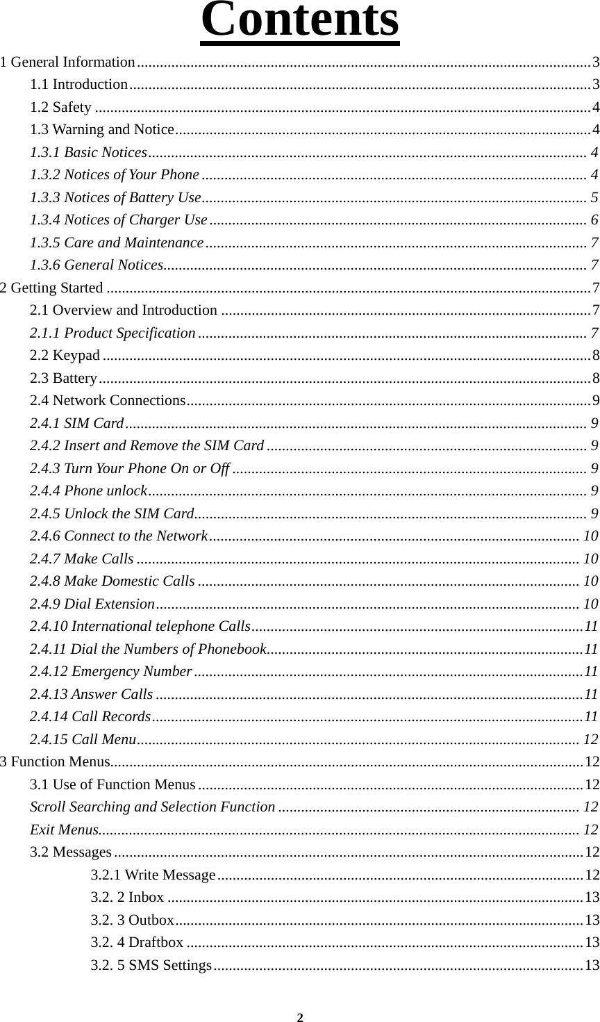 2 Contents             1 General Information ....................................................................................................................... 31.1 Introduction ......................................................................................................................... 31.2 Safety .................................................................................................................................. 41.3 Warning and Notice ............................................................................................................. 41.3.1 Basic Notices ................................................................................................................... 41.3.2 Notices of Your Phone ..................................................................................................... 41.3.3 Notices of Battery Use ..................................................................................................... 51.3.4 Notices of Charger Use ................................................................................................... 61.3.5 Care and Maintenance .................................................................................................... 71.3.6 General Notices ............................................................................................................... 72 Getting Started ............................................................................................................................... 72.1 Overview and Introduction ................................................................................................. 7 2.1.1 Product Specification ...................................................................................................... 72.2 Keypad ................................................................................................................................ 82.3 Battery ................................................................................................................................. 82.4 Network Connections .......................................................................................................... 92.4.1 SIM Card ......................................................................................................................... 92.4.2 Insert and Remove the SIM Card .................................................................................... 92.4.3 Turn Your Phone On or Off ............................................................................................. 92.4.4 Phone unlock ................................................................................................................... 92.4.5 Unlock the SIM Card ....................................................................................................... 92.4.6 Connect to the Network ................................................................................................. 102.4.7 Make Calls .................................................................................................................... 102.4.8 Make Domestic Calls .................................................................................................... 102.4.9 Dial Extension ............................................................................................................... 102.4.10 International telephone Calls ....................................................................................... 112.4.11 Dial the Numbers of Phonebook ................................................................................... 112.4.12 Emergency Number ...................................................................................................... 112.4.13 Answer Calls ................................................................................................................ 112.4.14 Call Records ................................................................................................................. 112.4.15 Call Menu .................................................................................................................... 123 Function Menus............................................................................................................................ 123.1 Use of Function Menus ..................................................................................................... 12Scroll Searching and Selection Function ............................................................................... 12Exit Menus.............................................................................................................................. 123.2 Messages ........................................................................................................................... 123.2.1 Write Message ................................................................................................ 123.2. 2 Inbox ............................................................................................................. 133.2. 3 Outbox ........................................................................................................... 133.2. 4 Draftbox ........................................................................................................ 133.2. 5 SMS Settings ................................................................................................. 13