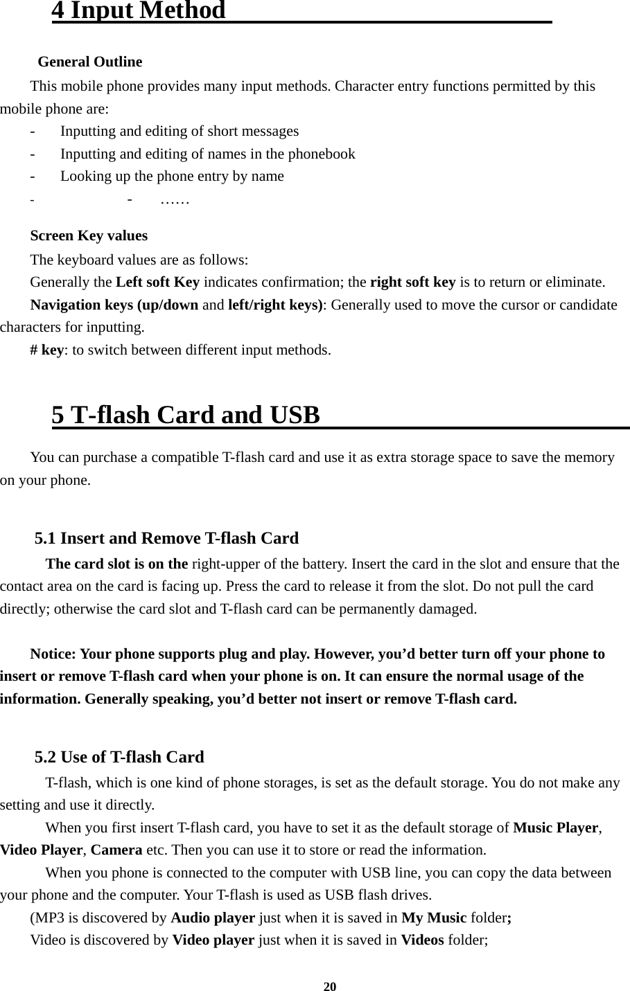 20  4 Input Method                           General Outline This mobile phone provides many input methods. Character entry functions permitted by this mobile phone are: -  Inputting and editing of short messages -  Inputting and editing of names in the phonebook   -  Looking up the phone entry by name - - …… Screen Key values The keyboard values are as follows:   Generally the Left soft Key indicates confirmation; the right soft key is to return or eliminate. Navigation keys (up/down and left/right keys): Generally used to move the cursor or candidate characters for inputting. # key: to switch between different input methods.    5 T-flash Card and USB                          You can purchase a compatible T-flash card and use it as extra storage space to save the memory on your phone.  5.1 Insert and Remove T-flash Card     The card slot is on the right-upper of the battery. Insert the card in the slot and ensure that the contact area on the card is facing up. Press the card to release it from the slot. Do not pull the card directly; otherwise the card slot and T-flash card can be permanently damaged.  Notice: Your phone supports plug and play. However, you’d better turn off your phone to insert or remove T-flash card when your phone is on. It can ensure the normal usage of the information. Generally speaking, you’d better not insert or remove T-flash card.  5.2 Use of T-flash Card   T-flash, which is one kind of phone storages, is set as the default storage. You do not make any setting and use it directly.     When you first insert T-flash card, you have to set it as the default storage of Music Player, Video Player, Camera etc. Then you can use it to store or read the information.     When you phone is connected to the computer with USB line, you can copy the data between your phone and the computer. Your T-flash is used as USB flash drives. (MP3 is discovered by Audio player just when it is saved in My Music folder; Video is discovered by Video player just when it is saved in Videos folder; 
