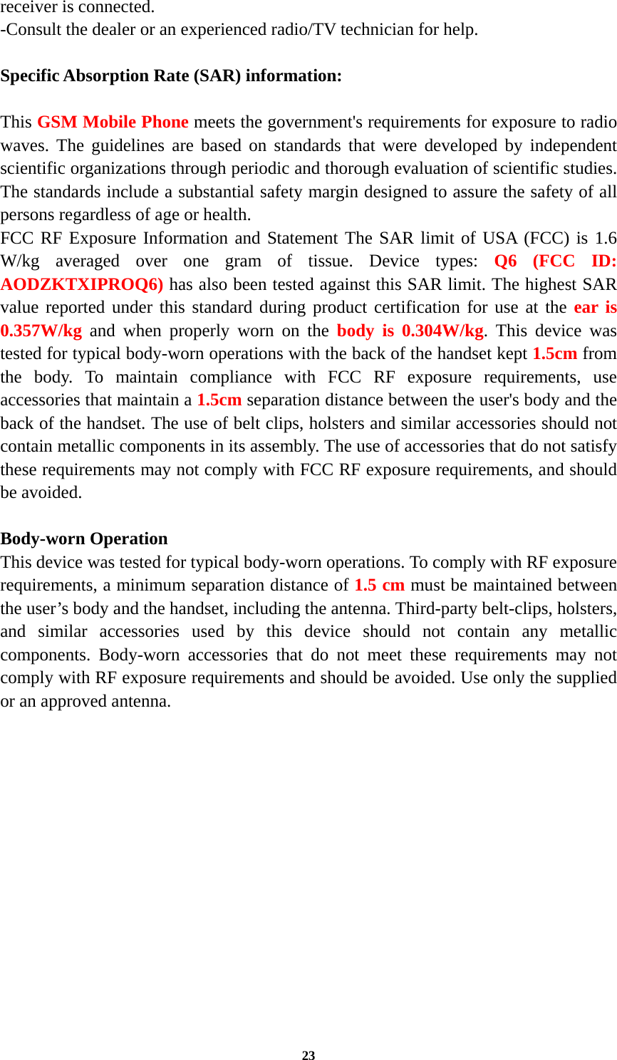 23 receiver is connected. -Consult the dealer or an experienced radio/TV technician for help.  Specific Absorption Rate (SAR) information: 　 This GSM Mobile Phone meets the government&apos;s requirements for exposure to radio waves. The guidelines are based on standards that were developed by independent scientific organizations through periodic and thorough evaluation of scientific studies. The standards include a substantial safety margin designed to assure the safety of all persons regardless of age or health. FCC RF Exposure Information and Statement The SAR limit of USA (FCC) is 1.6 W/kg averaged over one gram of tissue. Device types: Q6 (FCC ID: AODZKTXIPROQ6) has also been tested against this SAR limit. The highest SAR value reported under this standard during product certification for use at the ear is 0.357W/kg and when properly worn on the body is 0.304W/kg. This device was tested for typical body-worn operations with the back of the handset kept 1.5cm from the body. To maintain compliance with FCC RF exposure requirements, use accessories that maintain a 1.5cm separation distance between the user&apos;s body and the back of the handset. The use of belt clips, holsters and similar accessories should not contain metallic components in its assembly. The use of accessories that do not satisfy these requirements may not comply with FCC RF exposure requirements, and should be avoided.  Body-worn Operation This device was tested for typical body-worn operations. To comply with RF exposure requirements, a minimum separation distance of 1.5 cm must be maintained between the user’s body and the handset, including the antenna. Third-party belt-clips, holsters, and similar accessories used by this device should not contain any metallic components. Body-worn accessories that do not meet these requirements may not comply with RF exposure requirements and should be avoided. Use only the supplied or an approved antenna.  