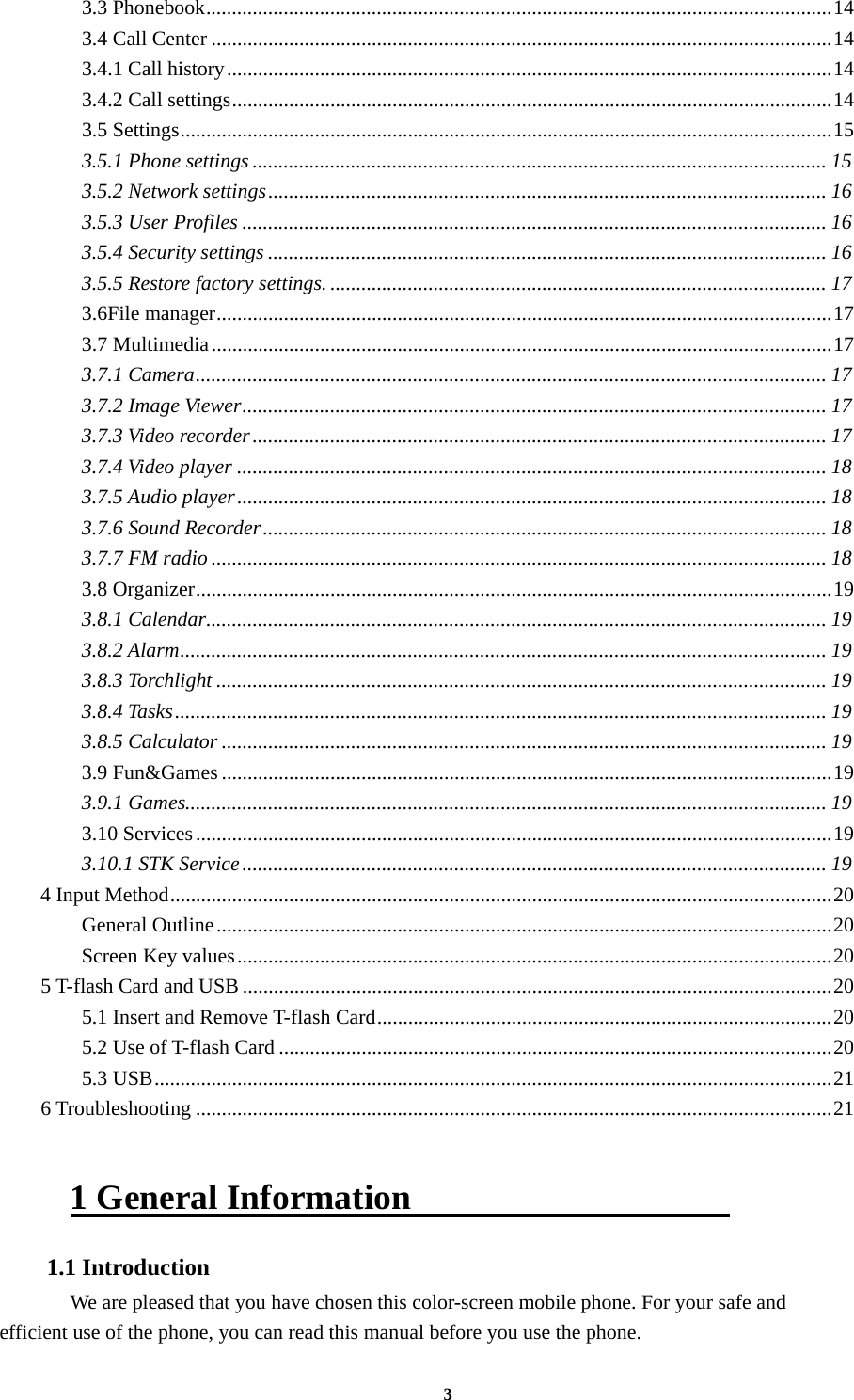 3 3.3 Phonebook ......................................................................................................................... 143.4 Call Center ........................................................................................................................ 143.4.1 Call history ..................................................................................................................... 143.4.2 Call settings .................................................................................................................... 143.5 Settings .............................................................................................................................. 153.5.1 Phone settings ............................................................................................................... 153.5.2 Network settings ............................................................................................................ 163.5.3 User Profiles ................................................................................................................. 163.5.4 Security settings ............................................................................................................ 163.5.5 Restore factory settings. ................................................................................................ 173.6File manager ....................................................................................................................... 173.7 Multimedia ........................................................................................................................ 173.7.1 Camera .......................................................................................................................... 173.7.2 Image Viewer ................................................................................................................. 173.7.3 Video recorder ............................................................................................................... 173.7.4 Video player .................................................................................................................. 183.7.5 Audio player .................................................................................................................. 183.7.6 Sound Recorder ............................................................................................................. 183.7.7 FM radio ....................................................................................................................... 183.8 Organizer ........................................................................................................................... 193.8.1 Calendar ........................................................................................................................ 193.8.2 Alarm ............................................................................................................................. 193.8.3 Torchlight ...................................................................................................................... 193.8.4 Tasks .............................................................................................................................. 193.8.5 Calculator ..................................................................................................................... 193.9 Fun&amp;Games ...................................................................................................................... 193.9.1 Games............................................................................................................................ 193.10 Services ........................................................................................................................... 193.10.1 STK Service ................................................................................................................. 194 Input Method ................................................................................................................................ 20General Outline ....................................................................................................................... 20Screen Key values ................................................................................................................... 205 T-flash Card and USB .................................................................................................................. 205.1 Insert and Remove T-flash Card ........................................................................................ 205.2 Use of T-flash Card ........................................................................................................... 205.3 USB ................................................................................................................................... 216 Troubleshooting ........................................................................................................................... 21 1 General Information                   1.1 Introduction   We are pleased that you have chosen this color-screen mobile phone. For your safe and efficient use of the phone, you can read this manual before you use the phone. 