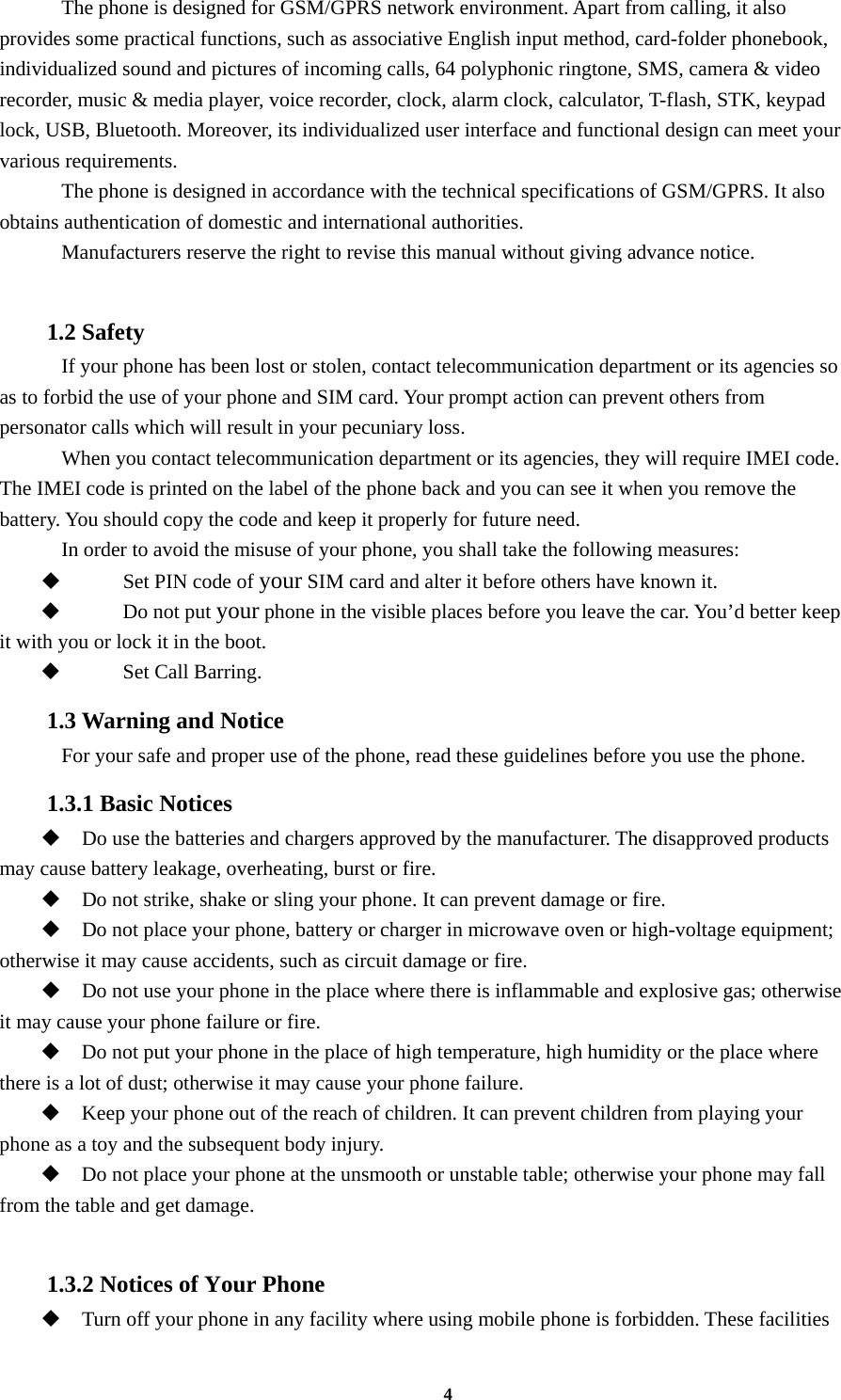 4     The phone is designed for GSM/GPRS network environment. Apart from calling, it also provides some practical functions, such as associative English input method, card-folder phonebook, individualized sound and pictures of incoming calls, 64 polyphonic ringtone, SMS, camera &amp; video recorder, music &amp; media player, voice recorder, clock, alarm clock, calculator, T-flash, STK, keypad lock, USB, Bluetooth. Moreover, its individualized user interface and functional design can meet your various requirements.     The phone is designed in accordance with the technical specifications of GSM/GPRS. It also obtains authentication of domestic and international authorities.     Manufacturers reserve the right to revise this manual without giving advance notice.  1.2 Safety     If your phone has been lost or stolen, contact telecommunication department or its agencies so as to forbid the use of your phone and SIM card. Your prompt action can prevent others from personator calls which will result in your pecuniary loss.   When you contact telecommunication department or its agencies, they will require IMEI code. The IMEI code is printed on the label of the phone back and you can see it when you remove the battery. You should copy the code and keep it properly for future need.     In order to avoid the misuse of your phone, you shall take the following measures:  Set PIN code of your SIM card and alter it before others have known it.  Do not put your phone in the visible places before you leave the car. You’d better keep it with you or lock it in the boot.  Set Call Barring. 1.3 Warning and Notice     For your safe and proper use of the phone, read these guidelines before you use the phone. 1.3.1 Basic Notices  Do use the batteries and chargers approved by the manufacturer. The disapproved products may cause battery leakage, overheating, burst or fire.  Do not strike, shake or sling your phone. It can prevent damage or fire.  Do not place your phone, battery or charger in microwave oven or high-voltage equipment; otherwise it may cause accidents, such as circuit damage or fire.  Do not use your phone in the place where there is inflammable and explosive gas; otherwise it may cause your phone failure or fire.  Do not put your phone in the place of high temperature, high humidity or the place where there is a lot of dust; otherwise it may cause your phone failure.  Keep your phone out of the reach of children. It can prevent children from playing your phone as a toy and the subsequent body injury.  Do not place your phone at the unsmooth or unstable table; otherwise your phone may fall from the table and get damage.  1.3.2 Notices of Your Phone  Turn off your phone in any facility where using mobile phone is forbidden. These facilities 