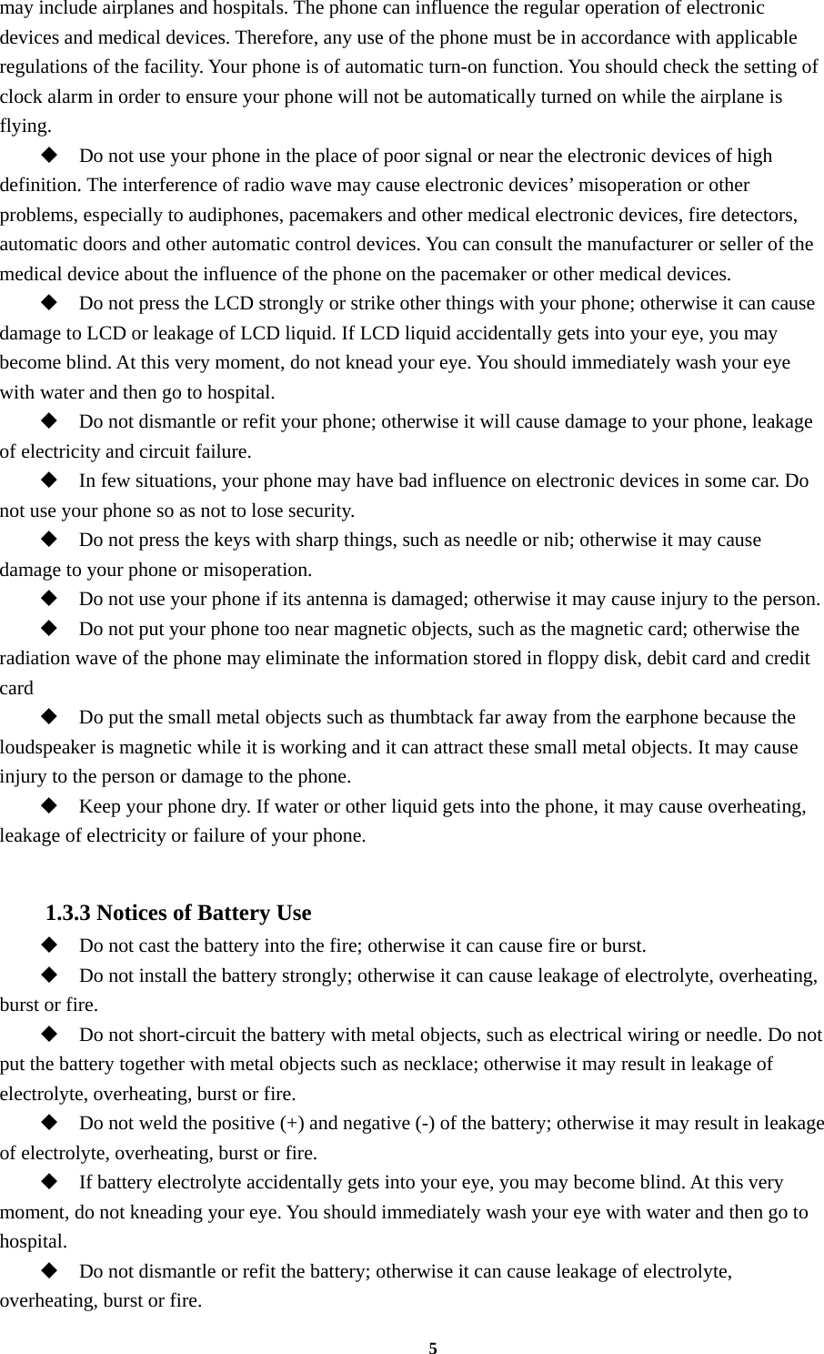 5 may include airplanes and hospitals. The phone can influence the regular operation of electronic devices and medical devices. Therefore, any use of the phone must be in accordance with applicable regulations of the facility. Your phone is of automatic turn-on function. You should check the setting of clock alarm in order to ensure your phone will not be automatically turned on while the airplane is flying.  Do not use your phone in the place of poor signal or near the electronic devices of high definition. The interference of radio wave may cause electronic devices’ misoperation or other problems, especially to audiphones, pacemakers and other medical electronic devices, fire detectors, automatic doors and other automatic control devices. You can consult the manufacturer or seller of the medical device about the influence of the phone on the pacemaker or other medical devices.  Do not press the LCD strongly or strike other things with your phone; otherwise it can cause damage to LCD or leakage of LCD liquid. If LCD liquid accidentally gets into your eye, you may become blind. At this very moment, do not knead your eye. You should immediately wash your eye with water and then go to hospital.  Do not dismantle or refit your phone; otherwise it will cause damage to your phone, leakage of electricity and circuit failure.  In few situations, your phone may have bad influence on electronic devices in some car. Do not use your phone so as not to lose security.  Do not press the keys with sharp things, such as needle or nib; otherwise it may cause damage to your phone or misoperation.    Do not use your phone if its antenna is damaged; otherwise it may cause injury to the person.  Do not put your phone too near magnetic objects, such as the magnetic card; otherwise the radiation wave of the phone may eliminate the information stored in floppy disk, debit card and credit card  Do put the small metal objects such as thumbtack far away from the earphone because the loudspeaker is magnetic while it is working and it can attract these small metal objects. It may cause injury to the person or damage to the phone.  Keep your phone dry. If water or other liquid gets into the phone, it may cause overheating, leakage of electricity or failure of your phone.  1.3.3 Notices of Battery Use  Do not cast the battery into the fire; otherwise it can cause fire or burst.  Do not install the battery strongly; otherwise it can cause leakage of electrolyte, overheating, burst or fire.  Do not short-circuit the battery with metal objects, such as electrical wiring or needle. Do not put the battery together with metal objects such as necklace; otherwise it may result in leakage of electrolyte, overheating, burst or fire.  Do not weld the positive (+) and negative (-) of the battery; otherwise it may result in leakage of electrolyte, overheating, burst or fire.  If battery electrolyte accidentally gets into your eye, you may become blind. At this very moment, do not kneading your eye. You should immediately wash your eye with water and then go to hospital.  Do not dismantle or refit the battery; otherwise it can cause leakage of electrolyte, overheating, burst or fire. 