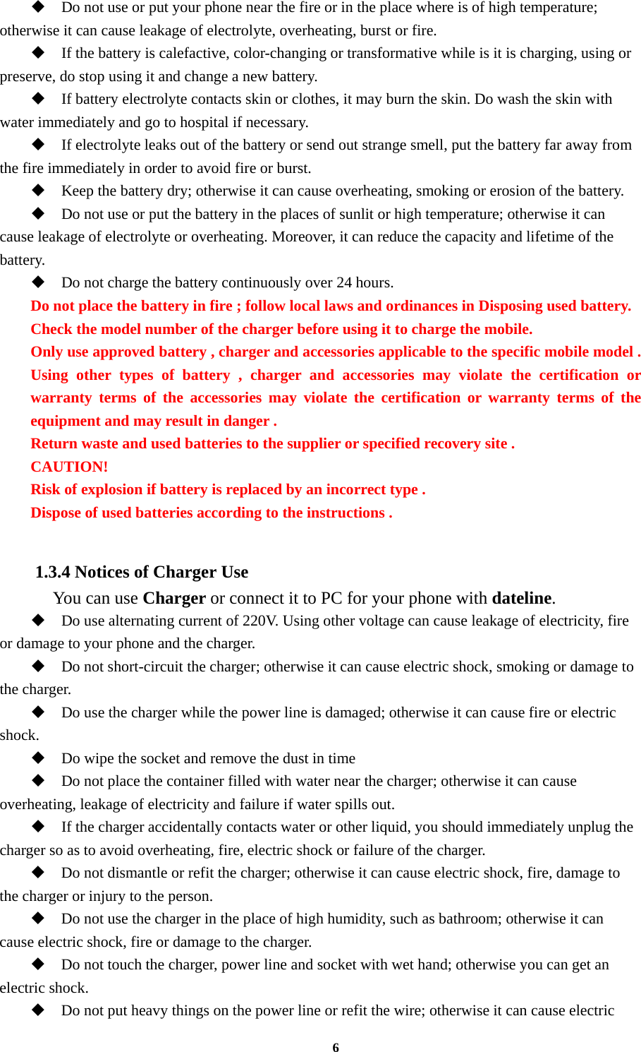 6  Do not use or put your phone near the fire or in the place where is of high temperature; otherwise it can cause leakage of electrolyte, overheating, burst or fire.  If the battery is calefactive, color-changing or transformative while is it is charging, using or preserve, do stop using it and change a new battery.  If battery electrolyte contacts skin or clothes, it may burn the skin. Do wash the skin with water immediately and go to hospital if necessary.  If electrolyte leaks out of the battery or send out strange smell, put the battery far away from the fire immediately in order to avoid fire or burst.  Keep the battery dry; otherwise it can cause overheating, smoking or erosion of the battery.  Do not use or put the battery in the places of sunlit or high temperature; otherwise it can cause leakage of electrolyte or overheating. Moreover, it can reduce the capacity and lifetime of the battery.  Do not charge the battery continuously over 24 hours. Do not place the battery in fire ; follow local laws and ordinances in Disposing used battery. Check the model number of the charger before using it to charge the mobile. Only use approved battery , charger and accessories applicable to the specific mobile model . Using other types of battery , charger and accessories may violate the certification or warranty terms of the accessories may violate the certification or warranty terms of the equipment and may result in danger . Return waste and used batteries to the supplier or specified recovery site . CAUTION! Risk of explosion if battery is replaced by an incorrect type . Dispose of used batteries according to the instructions .  1.3.4 Notices of Charger Use   You can use Charger or connect it to PC for your phone with dateline.  Do use alternating current of 220V. Using other voltage can cause leakage of electricity, fire or damage to your phone and the charger.  Do not short-circuit the charger; otherwise it can cause electric shock, smoking or damage to the charger.  Do use the charger while the power line is damaged; otherwise it can cause fire or electric shock.  Do wipe the socket and remove the dust in time  Do not place the container filled with water near the charger; otherwise it can cause overheating, leakage of electricity and failure if water spills out.  If the charger accidentally contacts water or other liquid, you should immediately unplug the charger so as to avoid overheating, fire, electric shock or failure of the charger.  Do not dismantle or refit the charger; otherwise it can cause electric shock, fire, damage to the charger or injury to the person.  Do not use the charger in the place of high humidity, such as bathroom; otherwise it can cause electric shock, fire or damage to the charger.  Do not touch the charger, power line and socket with wet hand; otherwise you can get an electric shock.  Do not put heavy things on the power line or refit the wire; otherwise it can cause electric 
