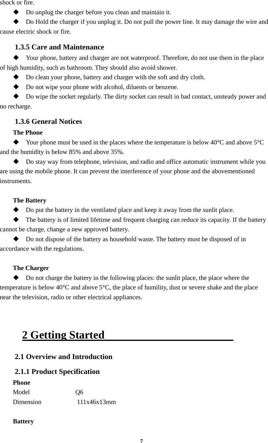 7 shock or fire.  Do unplug the charger before you clean and maintain it.  Do Hold the charger if you unplug it. Do not pull the power line. It may damage the wire and cause electric shock or fire. 1.3.5 Care and Maintenance  Your phone, battery and charger are not waterproof. Therefore, do not use them in the place of high humidity, such as bathroom. They should also avoid shower.  Do clean your phone, battery and charger with the soft and dry cloth.  Do not wipe your phone with alcohol, diluents or benzene.  Do wipe the socket regularly. The dirty socket can result in bad contact, unsteady power and no recharge. 1.3.6 General Notices The Phone  Your phone must be used in the places where the temperature is below 40°C and above 5°C and the humidity is below 85% and above 35%.  Do stay way from telephone, television, and radio and office automatic instrument while you are using the mobile phone. It can prevent the interference of your phone and the abovementioned instruments.  The Battery  Do put the battery in the ventilated place and keep it away from the sunlit place.  The battery is of limited lifetime and frequent charging can reduce its capacity. If the battery cannot be charge, change a new approved battery.  Do not dispose of the battery as household waste. The battery must be disposed of in accordance with the regulations.  The Charger  Do not charge the battery in the following places: the sunlit place, the place where the temperature is below 40°C and above 5°C, the place of humility, dust or severe shake and the place near the television, radio or other electrical appliances.   2 Getting Started                        2.1 Overview and Introduction 2.1.1 Product Specification Phone Model              Q6 Dimension           111x46x13mm  Battery 