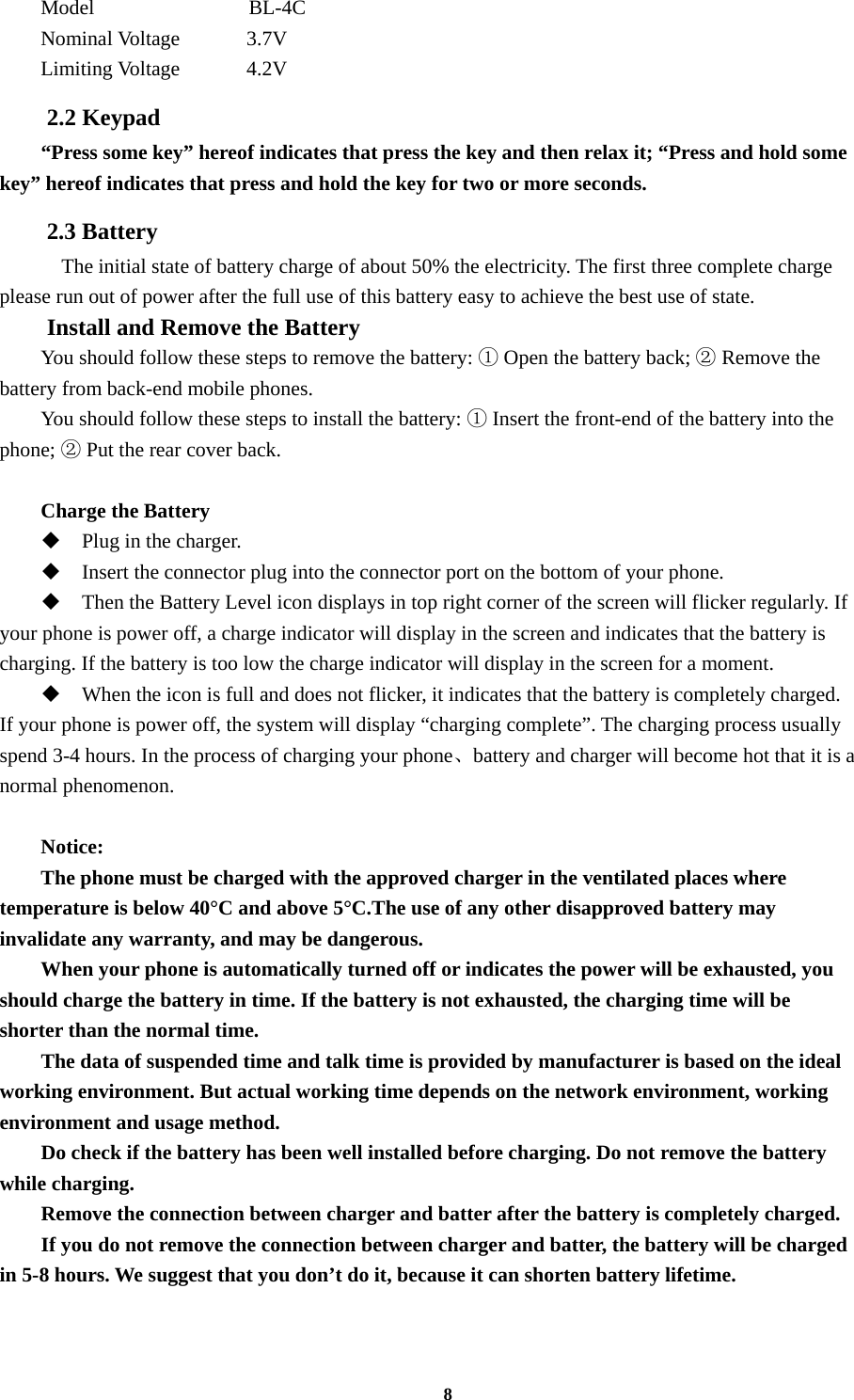 8 Model               BL-4C Nominal Voltage      3.7V Limiting Voltage    4.2V 2.2 Keypad “Press some key” hereof indicates that press the key and then relax it; “Press and hold some key” hereof indicates that press and hold the key for two or more seconds. 2.3 Battery     The initial state of battery charge of about 50% the electricity. The first three complete charge please run out of power after the full use of this battery easy to achieve the best use of state. Install and Remove the Battery You should follow these steps to remove the battery:   Open the battery back;   Remove the ①②battery from back-end mobile phones. You should follow these steps to install the battery:   Insert the front①-end of the battery into the phone;   Put the rear cover② back.  Charge the Battery  Plug in the charger.  Insert the connector plug into the connector port on the bottom of your phone.    Then the Battery Level icon displays in top right corner of the screen will flicker regularly. If your phone is power off, a charge indicator will display in the screen and indicates that the battery is charging. If the battery is too low the charge indicator will display in the screen for a moment.  When the icon is full and does not flicker, it indicates that the battery is completely charged. If your phone is power off, the system will display “charging complete”. The charging process usually spend 3-4 hours. In the process of charging your phone、battery and charger will become hot that it is a normal phenomenon.  Notice: The phone must be charged with the approved charger in the ventilated places where temperature is below 40°C and above 5°C.The use of any other disapproved battery may invalidate any warranty, and may be dangerous. When your phone is automatically turned off or indicates the power will be exhausted, you should charge the battery in time. If the battery is not exhausted, the charging time will be shorter than the normal time. The data of suspended time and talk time is provided by manufacturer is based on the ideal working environment. But actual working time depends on the network environment, working environment and usage method. Do check if the battery has been well installed before charging. Do not remove the battery while charging. Remove the connection between charger and batter after the battery is completely charged. If you do not remove the connection between charger and batter, the battery will be charged in 5-8 hours. We suggest that you don’t do it, because it can shorten battery lifetime.  