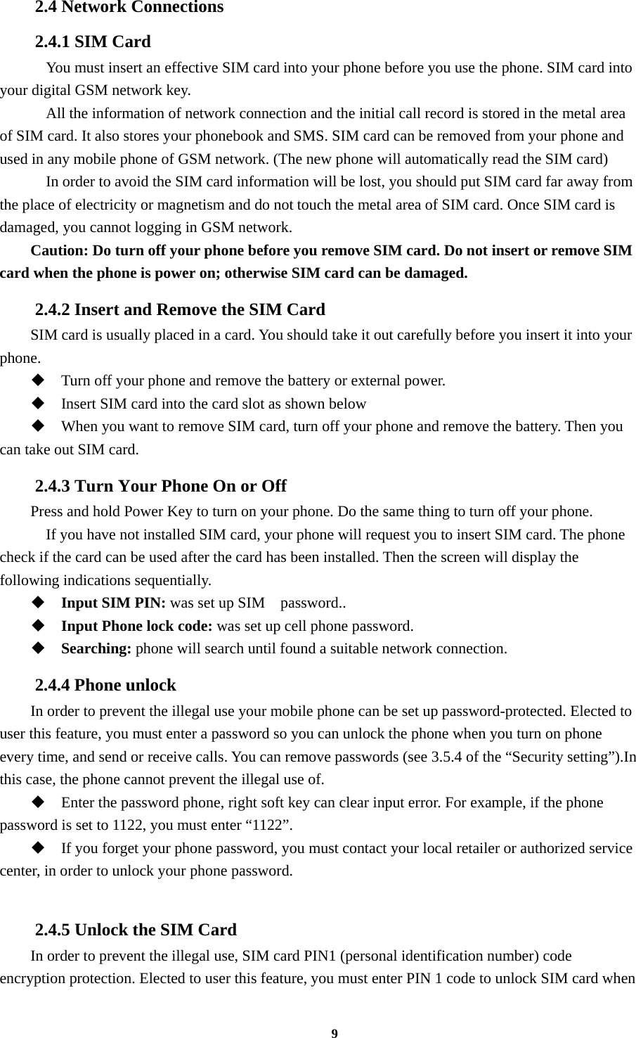 9 2.4 Network Connections 2.4.1 SIM Card     You must insert an effective SIM card into your phone before you use the phone. SIM card into your digital GSM network key.     All the information of network connection and the initial call record is stored in the metal area of SIM card. It also stores your phonebook and SMS. SIM card can be removed from your phone and used in any mobile phone of GSM network. (The new phone will automatically read the SIM card)     In order to avoid the SIM card information will be lost, you should put SIM card far away from the place of electricity or magnetism and do not touch the metal area of SIM card. Once SIM card is damaged, you cannot logging in GSM network. Caution: Do turn off your phone before you remove SIM card. Do not insert or remove SIM card when the phone is power on; otherwise SIM card can be damaged. 2.4.2 Insert and Remove the SIM Card SIM card is usually placed in a card. You should take it out carefully before you insert it into your phone.  Turn off your phone and remove the battery or external power.  Insert SIM card into the card slot as shown below  When you want to remove SIM card, turn off your phone and remove the battery. Then you can take out SIM card. 2.4.3 Turn Your Phone On or Off Press and hold Power Key to turn on your phone. Do the same thing to turn off your phone.     If you have not installed SIM card, your phone will request you to insert SIM card. The phone check if the card can be used after the card has been installed. Then the screen will display the following indications sequentially.  Input SIM PIN: was set up SIM    password..  Input Phone lock code: was set up cell phone password.  Searching: phone will search until found a suitable network connection. 2.4.4 Phone unlock In order to prevent the illegal use your mobile phone can be set up password-protected. Elected to user this feature, you must enter a password so you can unlock the phone when you turn on phone every time, and send or receive calls. You can remove passwords (see 3.5.4 of the “Security setting”).In this case, the phone cannot prevent the illegal use of.  Enter the password phone, right soft key can clear input error. For example, if the phone password is set to 1122, you must enter “1122”.  If you forget your phone password, you must contact your local retailer or authorized service center, in order to unlock your phone password.  2.4.5 Unlock the SIM Card In order to prevent the illegal use, SIM card PIN1 (personal identification number) code encryption protection. Elected to user this feature, you must enter PIN 1 code to unlock SIM card when 