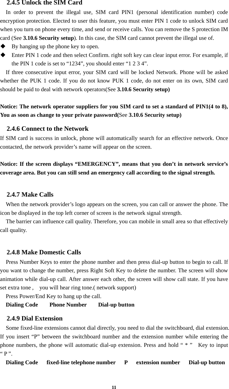 11 2.4.5 Unlock the SIM Card In order to prevent the illegal use, SIM card PIN1 (personal identification number) code encryption protection. Elected to user this feature, you must enter PIN 1 code to unlock SIM card when you turn on phone every time, and send or receive calls. You can remove the S protection IM card (See 3.10.6 Security setup). In this case, the SIM card cannot prevent the illegal use of.    By hanging up the phone key to open.  Enter PIN 1 code and then select Confirm. right soft key can clear input error. For example, if the PIN 1 code is set to “1234”, you should enter “1 2 3 4”. If three consecutive input error, your SIM card will be locked Network. Phone will be asked whether the PUK 1 code. If you do not know PUK 1 code, do not enter on its own, SIM card should be paid to deal with network operators(See 3.10.6 Security setup)  Notice: The network operator suppliers for you SIM card to set a standard of PIN1(4 to 8), You as soon as change to your private password(See 3.10.6 Security setup) 2.4.6 Connect to the Network If SIM card is success in unlock, phone will automatically search for an effective network. Once contacted, the network provider’s name will appear on the screen.  Notice: If the screen displays “EMERGENCY”, means that you don’t in network service’s coverage area. But you can still send an emergency call according to the signal strength.  2.4.7 Make Calls     When the network provider’s logo appears on the screen, you can call or answer the phone. The icon be displayed in the top left corner of screen is the network signal strength.     The barrier can influence call quality. Therefore, you can mobile in small area so that effectively call quality.  2.4.8 Make Domestic Calls   Press Number Keys to enter the phone number and then press dial-up button to begin to call. If you want to change the number, press Right Soft Key to delete the number. The screen will show animation while dial-up call. After answer each other, the screen will show call state. If you have set extra tone ,    you will hear ring tone.( network support) Press Power/End Key to hang up the call.   Dialing Code    Phone Number    Dial-up button 2.4.9 Dial Extension     Some fixed-line extensions cannot dial directly, you need to dial the switchboard, dial extension. If you insert “P” between the switchboard number and the extension number while entering the phone numbers, the phone will automatic dial-up extension. Press and hold “ * ”   Key to input “ P ”.   Dialing Code   fixed-line telephone number   P   extension number   Dial-up button  