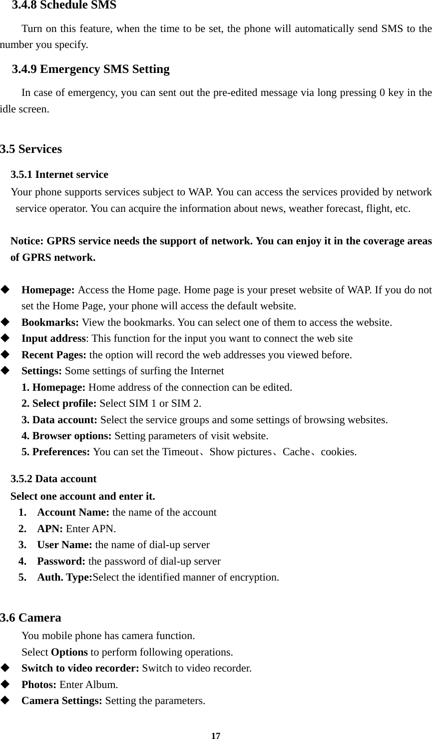 17 3.4.8 Schedule SMS Turn on this feature, when the time to be set, the phone will automatically send SMS to the number you specify. 3.4.9 Emergency SMS Setting In case of emergency, you can sent out the pre-edited message via long pressing 0 key in the idle screen.  3.5 Services 3.5.1 Internet service   Your phone supports services subject to WAP. You can access the services provided by network service operator. You can acquire the information about news, weather forecast, flight, etc.  Notice: GPRS service needs the support of network. You can enjoy it in the coverage areas of GPRS network.   Homepage: Access the Home page. Home page is your preset website of WAP. If you do not set the Home Page, your phone will access the default website.  Bookmarks: View the bookmarks. You can select one of them to access the website.  Input address: This function for the input you want to connect the web site  Recent Pages: the option will record the web addresses you viewed before.  Settings: Some settings of surfing the Internet 1. Homepage: Home address of the connection can be edited. 2. Select profile: Select SIM 1 or SIM 2. 3. Data account: Select the service groups and some settings of browsing websites. 4. Browser options: Setting parameters of visit website. 5. Preferences: You can set the Timeout、Show pictures、Cache、cookies. 3.5.2 Data account Select one account and enter it. 1. Account Name: the name of the account 2. APN: Enter APN. 3. User Name: the name of dial-up server 4. Password: the password of dial-up server 5. Auth. Type:Select the identified manner of encryption.  3.6 Camera You mobile phone has camera function. Select Options to perform following operations.  Switch to video recorder: Switch to video recorder.  Photos: Enter Album.  Camera Settings: Setting the parameters. 