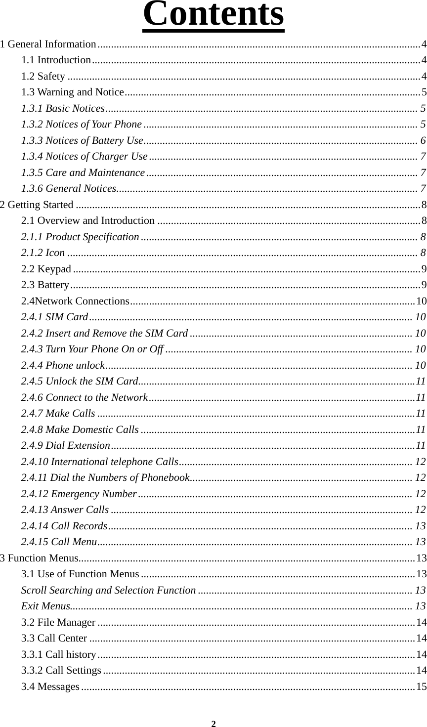 2 Contents 1 General Information ....................................................................................................................... 4 1.1 Introduction ......................................................................................................................... 4 1.2 Safety .................................................................................................................................. 4 1.3 Warning and Notice ............................................................................................................. 5 1.3.1 Basic Notices ................................................................................................................... 5 1.3.2 Notices of Your Phone ..................................................................................................... 5 1.3.3 Notices of Battery Use ..................................................................................................... 6 1.3.4 Notices of Charger Use ................................................................................................... 7 1.3.5 Care and Maintenance .................................................................................................... 7 1.3.6 General Notices ............................................................................................................... 7 2 Getting Started ............................................................................................................................... 8 2.1 Overview and Introduction ................................................................................................. 8 2.1.1 Product Specification ...................................................................................................... 8 2.1.2 Icon ................................................................................................................................. 8 2.2 Keypad ................................................................................................................................ 9 2.3 Battery ................................................................................................................................. 9 2.4Network Connections ......................................................................................................... 10 2.4.1 SIM Card ....................................................................................................................... 10 2.4.2 Insert and Remove the SIM Card .................................................................................. 10 2.4.3 Turn Your Phone On or Off ........................................................................................... 10 2.4.4 Phone unlock ................................................................................................................. 10 2.4.5 Unlock the SIM Card ...................................................................................................... 11 2.4.6 Connect to the Network .................................................................................................. 11  2.4.7 Make Calls ..................................................................................................................... 11 2.4.8 Make Domestic Calls ..................................................................................................... 11 2.4.9 Dial Extension ................................................................................................................ 11 2.4.10 International telephone Calls ...................................................................................... 12 2.4.11 Dial the Numbers of Phonebook .................................................................................. 12 2.4.12 Emergency Number ..................................................................................................... 12 2.4.13 Answer Calls ............................................................................................................... 12 2.4.14 Call Records ................................................................................................................ 13 2.4.15 Call Menu .................................................................................................................... 13 3 Function Menus............................................................................................................................ 13 3.1 Use of Function Menus ..................................................................................................... 13 Scroll Searching and Selection Function ............................................................................... 13 Exit Menus.............................................................................................................................. 13 3.2 File Manager ..................................................................................................................... 14 3.3 Call Center ........................................................................................................................ 14 3.3.1 Call history ..................................................................................................................... 14 3.3.2 Call Settings ................................................................................................................... 14 3.4 Messages ........................................................................................................................... 15 