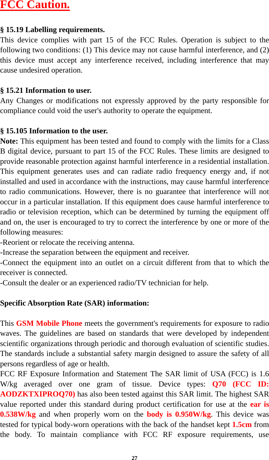 27 FCC Caution.   § 15.19 Labelling requirements. This device complies with part 15 of the FCC Rules. Operation is subject to the following two conditions: (1) This device may not cause harmful interference, and (2) this device must accept any interference received, including interference that may cause undesired operation.  § 15.21 Information to user. Any Changes or modifications not expressly approved by the party responsible for compliance could void the user&apos;s authority to operate the equipment.   § 15.105 Information to the user. Note: This equipment has been tested and found to comply with the limits for a Class B digital device, pursuant to part 15 of the FCC Rules. These limits are designed to provide reasonable protection against harmful interference in a residential installation. This equipment generates uses and can radiate radio frequency energy and, if not installed and used in accordance with the instructions, may cause harmful interference to radio communications. However, there is no guarantee that interference will not occur in a particular installation. If this equipment does cause harmful interference to radio or television reception, which can be determined by turning the equipment off and on, the user is encouraged to try to correct the interference by one or more of the following measures: -Reorient or relocate the receiving antenna. -Increase the separation between the equipment and receiver. -Connect the equipment into an outlet on a circuit different from that to which the receiver is connected. -Consult the dealer or an experienced radio/TV technician for help.  Specific Absorption Rate (SAR) information: 　 This GSM Mobile Phone meets the government&apos;s requirements for exposure to radio waves. The guidelines are based on standards that were developed by independent scientific organizations through periodic and thorough evaluation of scientific studies. The standards include a substantial safety margin designed to assure the safety of all persons regardless of age or health. FCC RF Exposure Information and Statement The SAR limit of USA (FCC) is 1.6 W/kg averaged over one gram of tissue. Device types: Q70 (FCC ID: AODZKTXIPROQ70) has also been tested against this SAR limit. The highest SAR value reported under this standard during product certification for use at the ear is 0.538W/kg and when properly worn on the body is 0.950W/kg. This device was tested for typical body-worn operations with the back of the handset kept 1.5cm from the body. To maintain compliance with FCC RF exposure requirements, use 