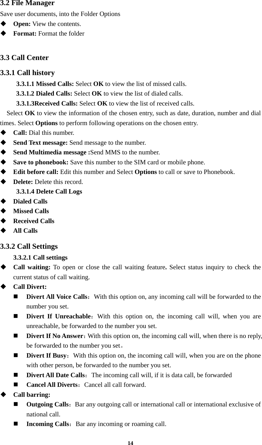 14 3.2 File Manager Save user documents, into the Folder Options  Open: View the contents.  Format: Format the folder  3.3 Call Center 3.3.1 Call history 3.3.1.1 Missed Calls: Select OK to view the list of missed calls. 3.3.1.2 Dialed Calls: Select OK to view the list of dialed calls. 3.3.1.3Received Calls: Select OK to view the list of received calls.   Select OK to view the information of the chosen entry, such as date, duration, number and dial times. Select Options to perform following operations on the chosen entry.  Call: Dial this number.  Send Text message: Send message to the number.  Send Multimedia message :Send MMS to the number.  Save to phonebook: Save this number to the SIM card or mobile phone.  Edit before call: Edit this number and Select Options to call or save to Phonebook.  Delete: Delete this record. 3.3.1.4 Delete Call Logs  Dialed Calls  Missed Calls  Received Calls  All Calls 3.3.2 Call Settings 3.3.2.1 Call settings  Call waiting: To open or close the call waiting feature. Select status inquiry to check the current status of call waiting.  Call Divert:  Divert All Voice Calls：With this option on, any incoming call will be forwarded to the number you set.  Divert If Unreachable：With this option on, the incoming call will, when you are unreachable, be forwarded to the number you set.  Divert If No Answer：With this option on, the incoming call will, when there is no reply, be forwarded to the number you set。   Divert If Busy：With this option on, the incoming call will, when you are on the phone with other person, be forwarded to the number you set.  Divert All Date Calls：The incoming call will, if it is data call, be forwarded    Cancel All Diverts：Cancel all call forward.  Call barring:  Outgoing Calls：Bar any outgoing call or international call or international exclusive of national call.  Incoming Calls：Bar any incoming or roaming call. 