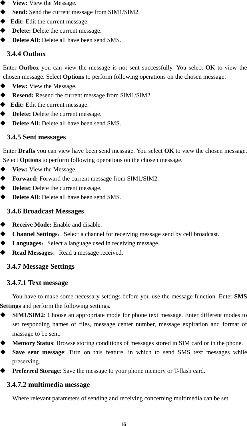 16  View: View the Message.   Send: Send the current message from SIM1/SIM2.  Edit: Edit the current message.  Delete: Delete the current message.  Delete All: Delete all have been send SMS. 3.4.4 Outbox Enter Outbox you can view the message is not sent successfully. You select OK to view the chosen message. Select Options to perform following operations on the chosen message.  View: View the Message.  Resend: Resend the current message from SIM1/SIM2.  Edit: Edit the current message.  Delete: Delete the current message.  Delete All: Delete all have been send SMS. 3.4.5 Sent messages Enter Drafts you can view have been send message. You select OK to view the chosen message. Select Options to perform following operations on the chosen message.  View: View the Message.  Forward: Forward the current message from SIM1/SIM2.  Delete: Delete the current message.  Delete All: Delete all have been send SMS. 3.4.6 Broadcast Messages  Receive Mode: Enable and disable.  Channel Settings：Select a channel for receiving message send by cell broadcast.  Languages：Select a language used in receiving message.  Read Messages：Read a message received.   3.4.7 Message Settings 3.4.7.1 Text message You have to make some necessary settings before you use the message function. Enter SMS Settings and perform the following settings.  SIM1/SIM2: Choose an appropriate mode for phone text message. Enter different modes to set responding names of files, message center number, message expiration and format of massage to be sent.  Memory Status: Browse storing conditions of messages stored in SIM card or in the phone.  Save sent message: Turn on this feature, in which to send SMS text messages while preserving.  Preferred Storage: Save the message to your phone memory or T-flash card. 3.4.7.2 multimedia message Where relevant parameters of sending and receiving concerning multimedia can be set. 