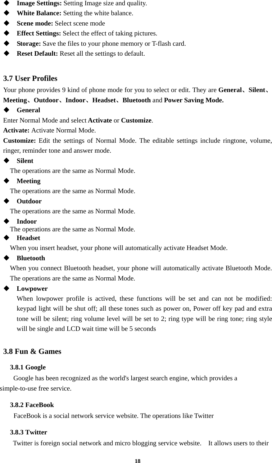 18  Image Settings: Setting Image size and quality.  White Balance: Setting the white balance.  Scene mode: Select scene mode  Effect Settings: Select the effect of taking pictures.  Storage: Save the files to your phone memory or T-flash card.  Reset Default: Reset all the settings to default.  3.7 User Profiles Your phone provides 9 kind of phone mode for you to select or edit. They are General、Silent、Meeting、Outdoor、Indoor、Headset、Bluetooth and Power Saving Mode.  General Enter Normal Mode and select Activate or Customize. Activate: Activate Normal Mode. Customize: Edit the settings of Normal Mode. The editable settings include ringtone, volume, ringer, reminder tone and answer mode.  Silent     The operations are the same as Normal Mode.  Meeting     The operations are the same as Normal Mode.  Outdoor     The operations are the same as Normal Mode.  Indoor The operations are the same as Normal Mode.  Headset     When you insert headset, your phone will automatically activate Headset Mode.  Bluetooth When you connect Bluetooth headset, your phone will automatically activate Bluetooth Mode. The operations are the same as Normal Mode.  Lowpower When lowpower profile is actived, these functions will be set and can not be modified: keypad light will be shut off; all these tones such as power on, Power off key pad and extra tone will be silent; ring volume level will be set to 2; ring type will be ring tone; ring style will be single and LCD wait time will be 5 seconds    3.8 Fun &amp; Games 3.8.1 Google       Google has been recognized as the world&apos;s largest search engine, which provides a simple-to-use free service. 3.8.2 FaceBook     FaceBook is a social network service website. The operations like Twitter   3.8.3 Twitter    Twitter is foreign social network and micro blogging service website.    It allows users to their 