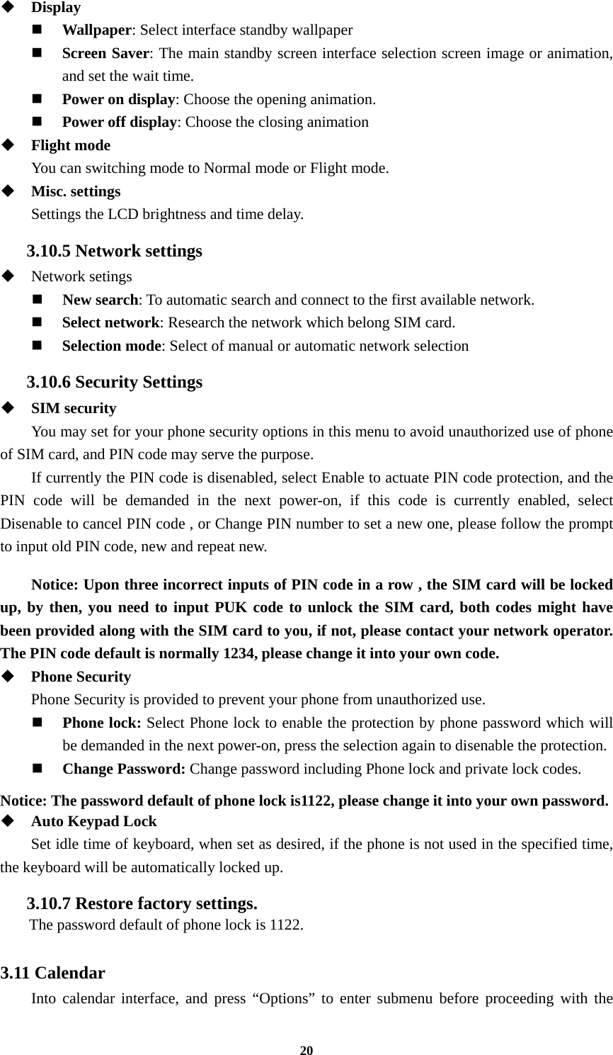 20  Display  Wallpaper: Select interface standby wallpaper  Screen Saver: The main standby screen interface selection screen image or animation, and set the wait time.  Power on display: Choose the opening animation.  Power off display: Choose the closing animation  Flight mode You can switching mode to Normal mode or Flight mode.    Misc. settings Settings the LCD brightness and time delay. 3.10.5 Network settings  Network setings  New search: To automatic search and connect to the first available network.  Select network: Research the network which belong SIM card.  Selection mode: Select of manual or automatic network selection 3.10.6 Security Settings  SIM security You may set for your phone security options in this menu to avoid unauthorized use of phone of SIM card, and PIN code may serve the purpose. If currently the PIN code is disenabled, select Enable to actuate PIN code protection, and the PIN code will be demanded in the next power-on, if this code is currently enabled, select Disenable to cancel PIN code , or Change PIN number to set a new one, please follow the prompt to input old PIN code, new and repeat new.  Notice: Upon three incorrect inputs of PIN code in a row , the SIM card will be locked up, by then, you need to input PUK code to unlock the SIM card, both codes might have been provided along with the SIM card to you, if not, please contact your network operator. The PIN code default is normally 1234, please change it into your own code.  Phone Security Phone Security is provided to prevent your phone from unauthorized use.    Phone lock: Select Phone lock to enable the protection by phone password which will be demanded in the next power-on, press the selection again to disenable the protection.  Change Password: Change password including Phone lock and private lock codes.  Notice: The password default of phone lock is1122, please change it into your own password.  Auto Keypad Lock Set idle time of keyboard, when set as desired, if the phone is not used in the specified time, the keyboard will be automatically locked up. 3.10.7 Restore factory settings.   The password default of phone lock is 1122.  3.11 Calendar Into calendar interface, and press “Options” to enter submenu before proceeding with the 
