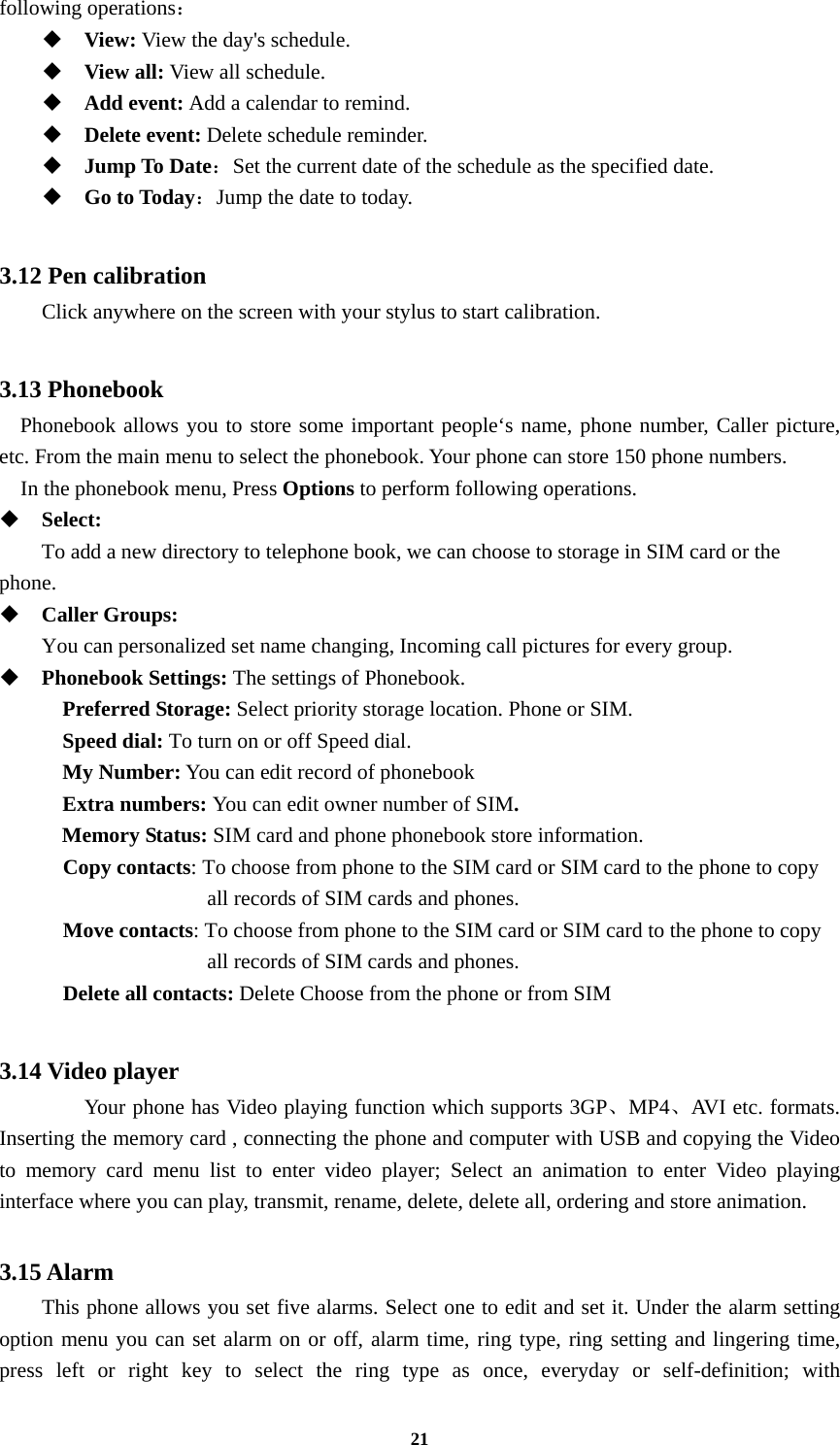 21 following operations：  View: View the day&apos;s schedule.  View all: View all schedule.  Add event: Add a calendar to remind.  Delete event: Delete schedule reminder.  Jump To Date：Set the current date of the schedule as the specified date.  Go to Today：Jump the date to today.  3.12 Pen calibration         Click anywhere on the screen with your stylus to start calibration.  3.13 Phonebook Phonebook allows you to store some important people‘s name, phone number, Caller picture, etc. From the main menu to select the phonebook. Your phone can store 150 phone numbers.   In the phonebook menu, Press Options to perform following operations.  Select:    To add a new directory to telephone book, we can choose to storage in SIM card or the phone.  Caller Groups:    You can personalized set name changing, Incoming call pictures for every group.    Phonebook Settings: The settings of Phonebook. Preferred Storage: Select priority storage location. Phone or SIM. Speed dial: To turn on or off Speed dial. My Number: You can edit record of phonebook Extra numbers: You can edit owner number of SIM. Memory Status: SIM card and phone phonebook store information. Copy contacts: To choose from phone to the SIM card or SIM card to the phone to copy all records of SIM cards and phones.   Move contacts: To choose from phone to the SIM card or SIM card to the phone to copy all records of SIM cards and phones.   Delete all contacts: Delete Choose from the phone or from SIM    3.14 Video player  Your phone has Video playing function which supports 3GP、MP4、AVI etc. formats. Inserting the memory card , connecting the phone and computer with USB and copying the Video to memory card menu list to enter video player; Select an animation to enter Video playing interface where you can play, transmit, rename, delete, delete all, ordering and store animation.  3.15 Alarm This phone allows you set five alarms. Select one to edit and set it. Under the alarm setting option menu you can set alarm on or off, alarm time, ring type, ring setting and lingering time, press left or right key to select the ring type as once, everyday or self-definition; with 
