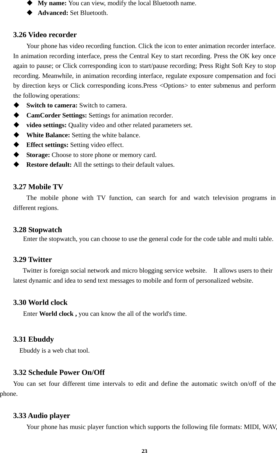 23  My name: You can view, modify the local Bluetooth name.  Advanced: Set Bluetooth.  3.26 Video recorder Your phone has video recording function. Click the icon to enter animation recorder interface. In animation recording interface, press the Central Key to start recording. Press the OK key once again to pause; or Click corresponding icon to start/pause recording; Press Right Soft Key to stop recording. Meanwhile, in animation recording interface, regulate exposure compensation and foci by direction keys or Click corresponding icons.Press &lt;Options&gt; to enter submenus and perform the following operations:    Switch to camera: Switch to camera.  CamCorder Settings: Settings for animation recorder.  video settings: Quality video and other related parameters set.  White Balance: Setting the white balance.  Effect settings: Setting video effect.  Storage: Choose to store phone or memory card.  Restore default: All the settings to their default values.  3.27 Mobile TV The mobile phone with TV function, can search for and watch television programs in different regions.  3.28 Stopwatch       Enter the stopwatch, you can choose to use the general code for the code table and multi table.  3.29 Twitter    Twitter is foreign social network and micro blogging service website.    It allows users to their latest dynamic and idea to send text messages to mobile and form of personalized website.  3.30 World clock   Enter World clock , you can know the all of the world&apos;s time.  3.31 Ebuddy Ebuddy is a web chat tool.  3.32 Schedule Power On/Off You can set four different time intervals to edit and define the automatic switch on/off of the phone.  3.33 Audio player Your phone has music player function which supports the following file formats: MIDI, WAV, 