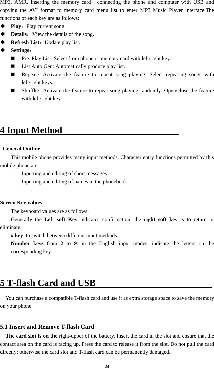 24 MP3, AMR. Inserting the memory card , connecting the phone and computer with USB and copying the AVI format to memory card menu list to enter MP3 Music Player interface.The functions of each key are as follows:    Play：Play current song.  Details：View the details of the song.    Refresh List：Update play list.    Settings：  Pre. Play List: Select from phone or memory card with left/right key.  List Auto Gen: Automatically produce play list.    Repeat：Activate the feature to repeat song playing. Select repeating songs with left/right keys.  Shuffle：Activate the feature to repeat song playing randomly. Open/close the feature with left/right key.   4 Input Method                           General Outline This mobile phone provides many input methods. Character entry functions permitted by this mobile phone are: -  Inputting and editing of short messages -  Inputting and editing of names in the phonebook   …… Screen Key values The keyboard values are as follows:   Generally the Left soft Key indicates confirmation; the right soft key is to return or eliminate. # key: to switch between different input methods.   Number keys from  2  to 9: in the English input modes, indicate the letters on the corresponding key   5 T-flash Card and USB                          You can purchase a compatible T-flash card and use it as extra storage space to save the memory on your phone.  5.1 Insert and Remove T-flash Card     The card slot is on the right-upper of the battery. Insert the card in the slot and ensure that the contact area on the card is facing up. Press the card to release it from the slot. Do not pull the card directly; otherwise the card slot and T-flash card can be permanently damaged. 