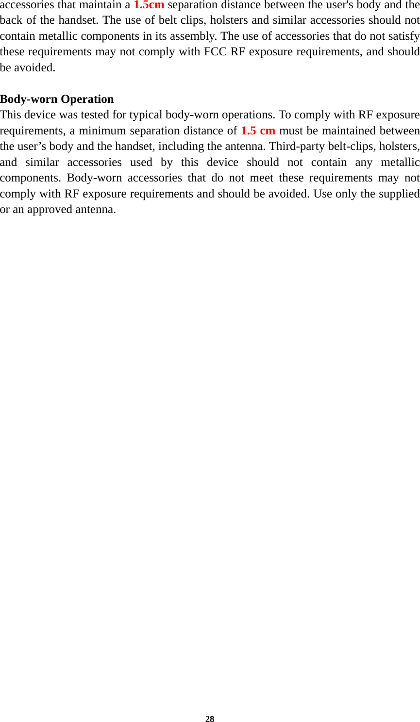 28 accessories that maintain a 1.5cm separation distance between the user&apos;s body and the back of the handset. The use of belt clips, holsters and similar accessories should not contain metallic components in its assembly. The use of accessories that do not satisfy these requirements may not comply with FCC RF exposure requirements, and should be avoided.  Body-worn Operation This device was tested for typical body-worn operations. To comply with RF exposure requirements, a minimum separation distance of 1.5 cm must be maintained between the user’s body and the handset, including the antenna. Third-party belt-clips, holsters, and similar accessories used by this device should not contain any metallic components. Body-worn accessories that do not meet these requirements may not comply with RF exposure requirements and should be avoided. Use only the supplied or an approved antenna.   