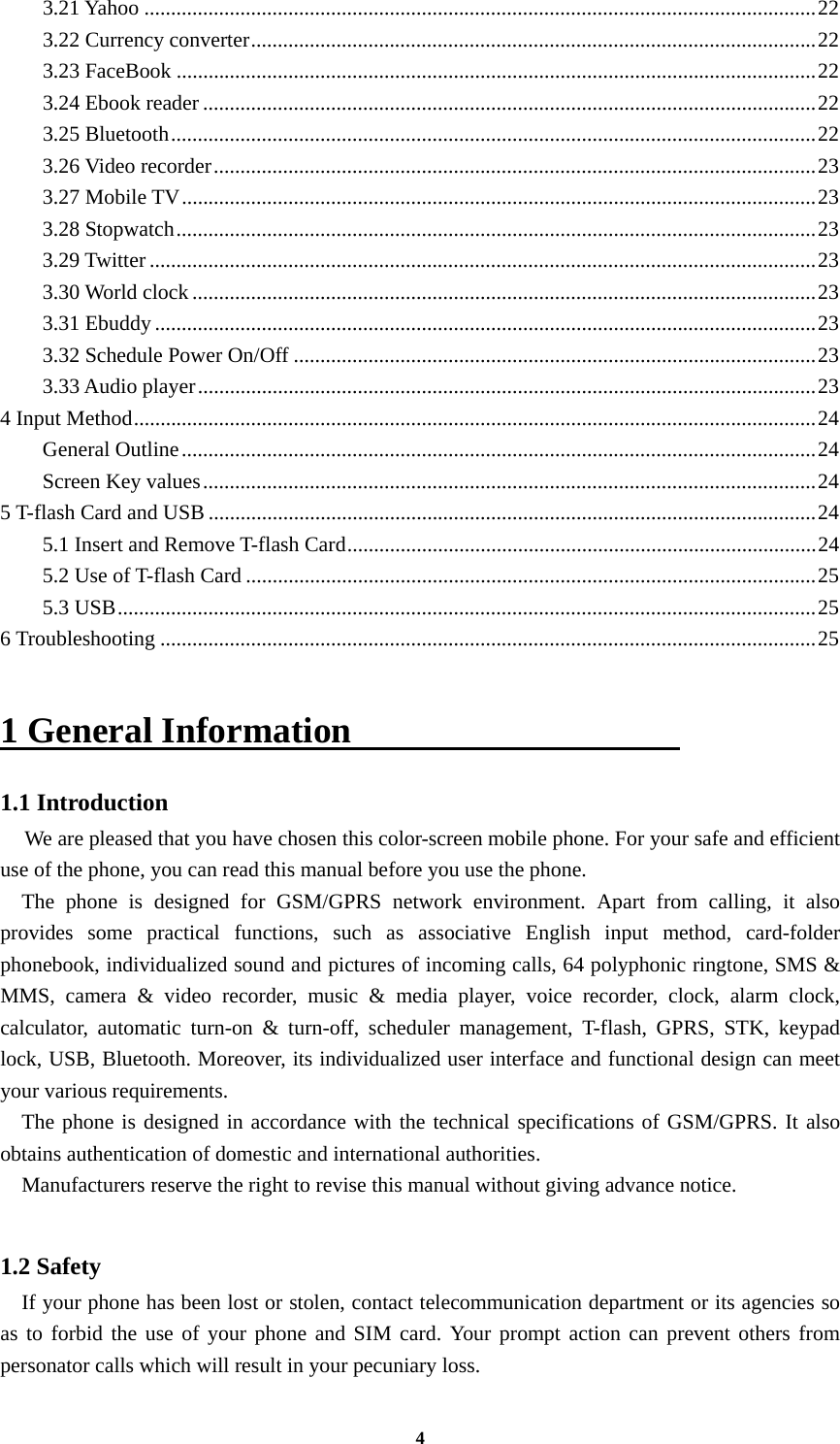 4 3.21 Yahoo .............................................................................................................................. 22 3.22 Currency converter .......................................................................................................... 22 3.23 FaceBook ........................................................................................................................ 22 3.24 Ebook reader ................................................................................................................... 22 3.25 Bluetooth ......................................................................................................................... 22 3.26 Video recorder ................................................................................................................. 23 3.27 Mobile TV ....................................................................................................................... 23 3.28 Stopwatch ........................................................................................................................ 23 3.29 Twitter ............................................................................................................................. 23 3.30 World clock ..................................................................................................................... 23 3.31 Ebuddy ............................................................................................................................ 23 3.32 Schedule Power On/Off .................................................................................................. 23 3.33 Audio player .................................................................................................................... 23 4 Input Method ................................................................................................................................ 24 General Outline ....................................................................................................................... 24 Screen Key values ................................................................................................................... 24 5 T-flash Card and USB .................................................................................................................. 24 5.1 Insert and Remove T-flash Card ........................................................................................ 24 5.2 Use of T-flash Card ........................................................................................................... 25 5.3 USB ................................................................................................................................... 25 6 Troubleshooting ........................................................................................................................... 25  1 General Information                   1.1 Introduction   We are pleased that you have chosen this color-screen mobile phone. For your safe and efficient use of the phone, you can read this manual before you use the phone.   The phone is designed for GSM/GPRS network environment. Apart from calling, it also provides some practical functions, such as associative English input method, card-folder phonebook, individualized sound and pictures of incoming calls, 64 polyphonic ringtone, SMS &amp; MMS, camera &amp; video recorder, music &amp; media player, voice recorder, clock, alarm clock, calculator, automatic turn-on &amp; turn-off, scheduler management, T-flash, GPRS, STK, keypad lock, USB, Bluetooth. Moreover, its individualized user interface and functional design can meet your various requirements.   The phone is designed in accordance with the technical specifications of GSM/GPRS. It also obtains authentication of domestic and international authorities.     Manufacturers reserve the right to revise this manual without giving advance notice.  1.2 Safety     If your phone has been lost or stolen, contact telecommunication department or its agencies so as to forbid the use of your phone and SIM card. Your prompt action can prevent others from personator calls which will result in your pecuniary loss. 