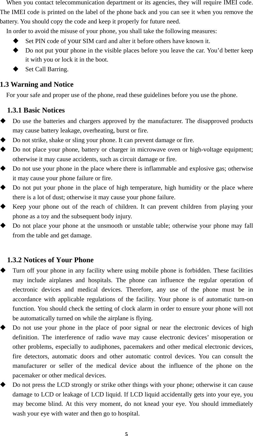 5   When you contact telecommunication department or its agencies, they will require IMEI code. The IMEI code is printed on the label of the phone back and you can see it when you remove the battery. You should copy the code and keep it properly for future need.     In order to avoid the misuse of your phone, you shall take the following measures:  Set PIN code of your SIM card and alter it before others have known it.  Do not put your phone in the visible places before you leave the car. You’d better keep it with you or lock it in the boot.  Set Call Barring. 1.3 Warning and Notice     For your safe and proper use of the phone, read these guidelines before you use the phone. 1.3.1 Basic Notices  Do use the batteries and chargers approved by the manufacturer. The disapproved products may cause battery leakage, overheating, burst or fire.  Do not strike, shake or sling your phone. It can prevent damage or fire.  Do not place your phone, battery or charger in microwave oven or high-voltage equipment; otherwise it may cause accidents, such as circuit damage or fire.  Do not use your phone in the place where there is inflammable and explosive gas; otherwise it may cause your phone failure or fire.  Do not put your phone in the place of high temperature, high humidity or the place where there is a lot of dust; otherwise it may cause your phone failure.  Keep your phone out of the reach of children. It can prevent children from playing your phone as a toy and the subsequent body injury.  Do not place your phone at the unsmooth or unstable table; otherwise your phone may fall from the table and get damage.  1.3.2 Notices of Your Phone  Turn off your phone in any facility where using mobile phone is forbidden. These facilities may include airplanes and hospitals. The phone can influence the regular operation of electronic devices and medical devices. Therefore, any use of the phone must be in accordance with applicable regulations of the facility. Your phone is of automatic turn-on function. You should check the setting of clock alarm in order to ensure your phone will not be automatically turned on while the airplane is flying.  Do not use your phone in the place of poor signal or near the electronic devices of high definition. The interference of radio wave may cause electronic devices’ misoperation or other problems, especially to audiphones, pacemakers and other medical electronic devices, fire detectors, automatic doors and other automatic control devices. You can consult the manufacturer or seller of the medical device about the influence of the phone on the pacemaker or other medical devices.  Do not press the LCD strongly or strike other things with your phone; otherwise it can cause damage to LCD or leakage of LCD liquid. If LCD liquid accidentally gets into your eye, you may become blind. At this very moment, do not knead your eye. You should immediately wash your eye with water and then go to hospital. 