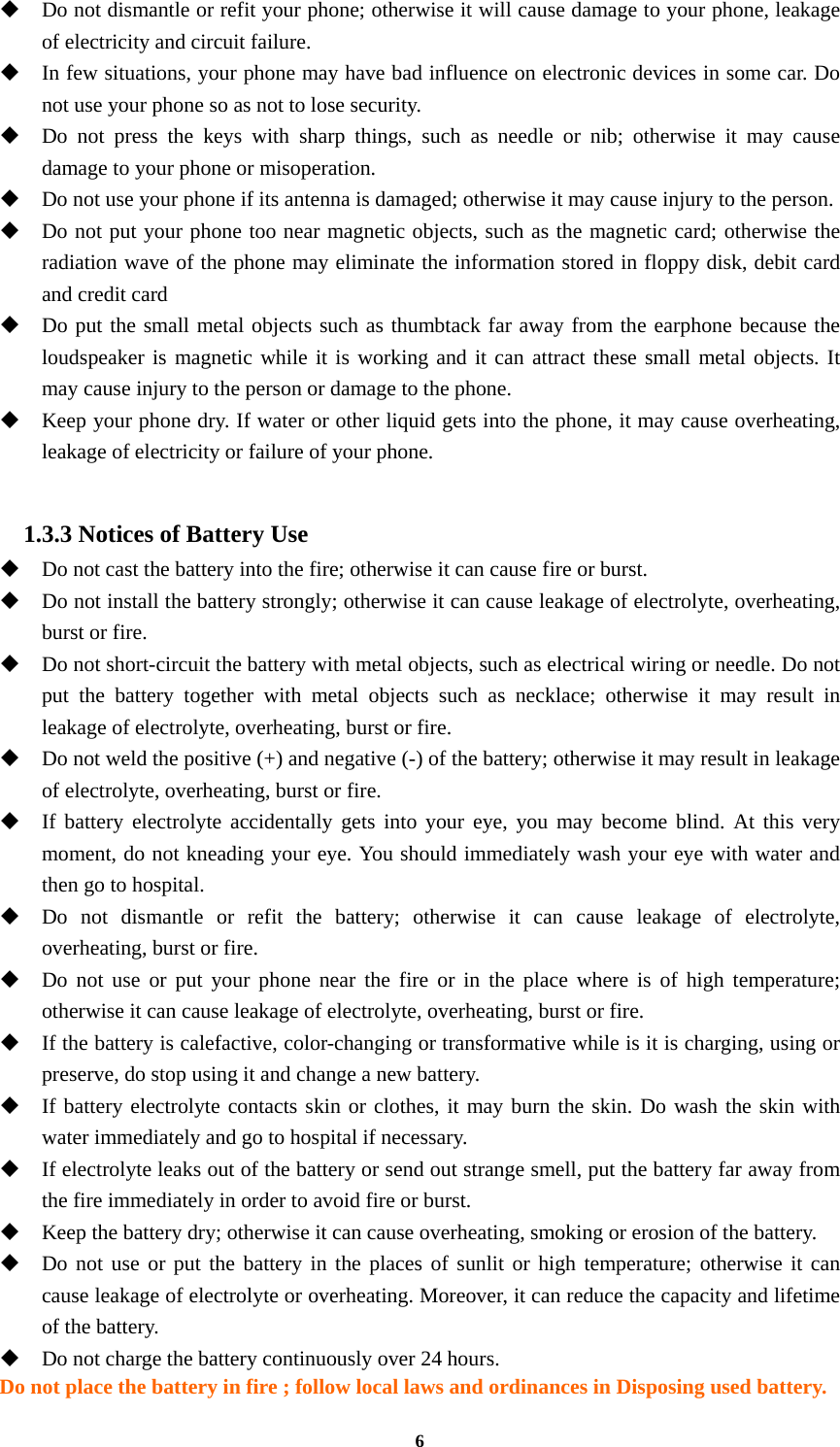 6  Do not dismantle or refit your phone; otherwise it will cause damage to your phone, leakage of electricity and circuit failure.  In few situations, your phone may have bad influence on electronic devices in some car. Do not use your phone so as not to lose security.  Do not press the keys with sharp things, such as needle or nib; otherwise it may cause damage to your phone or misoperation.    Do not use your phone if its antenna is damaged; otherwise it may cause injury to the person.  Do not put your phone too near magnetic objects, such as the magnetic card; otherwise the radiation wave of the phone may eliminate the information stored in floppy disk, debit card and credit card  Do put the small metal objects such as thumbtack far away from the earphone because the loudspeaker is magnetic while it is working and it can attract these small metal objects. It may cause injury to the person or damage to the phone.  Keep your phone dry. If water or other liquid gets into the phone, it may cause overheating, leakage of electricity or failure of your phone.  1.3.3 Notices of Battery Use  Do not cast the battery into the fire; otherwise it can cause fire or burst.  Do not install the battery strongly; otherwise it can cause leakage of electrolyte, overheating, burst or fire.  Do not short-circuit the battery with metal objects, such as electrical wiring or needle. Do not put the battery together with metal objects such as necklace; otherwise it may result in leakage of electrolyte, overheating, burst or fire.  Do not weld the positive (+) and negative (-) of the battery; otherwise it may result in leakage of electrolyte, overheating, burst or fire.  If battery electrolyte accidentally gets into your eye, you may become blind. At this very moment, do not kneading your eye. You should immediately wash your eye with water and then go to hospital.  Do not dismantle or refit the battery; otherwise it can cause leakage of electrolyte, overheating, burst or fire.  Do not use or put your phone near the fire or in the place where is of high temperature; otherwise it can cause leakage of electrolyte, overheating, burst or fire.  If the battery is calefactive, color-changing or transformative while is it is charging, using or preserve, do stop using it and change a new battery.  If battery electrolyte contacts skin or clothes, it may burn the skin. Do wash the skin with water immediately and go to hospital if necessary.  If electrolyte leaks out of the battery or send out strange smell, put the battery far away from the fire immediately in order to avoid fire or burst.  Keep the battery dry; otherwise it can cause overheating, smoking or erosion of the battery.  Do not use or put the battery in the places of sunlit or high temperature; otherwise it can cause leakage of electrolyte or overheating. Moreover, it can reduce the capacity and lifetime of the battery.  Do not charge the battery continuously over 24 hours. Do not place the battery in fire ; follow local laws and ordinances in Disposing used battery. 