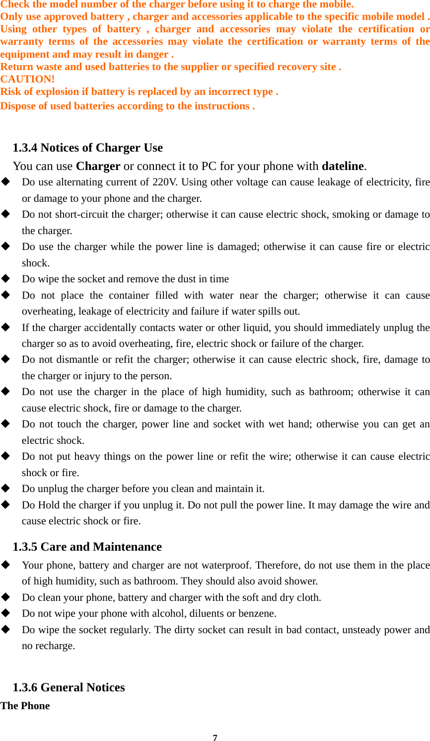 7 Check the model number of the charger before using it to charge the mobile. Only use approved battery , charger and accessories applicable to the specific mobile model . Using other types of battery , charger and accessories may violate the certification or warranty terms of the accessories may violate the certification or warranty terms of the equipment and may result in danger . Return waste and used batteries to the supplier or specified recovery site . CAUTION! Risk of explosion if battery is replaced by an incorrect type . Dispose of used batteries according to the instructions .  1.3.4 Notices of Charger Use   You can use Charger or connect it to PC for your phone with dateline.  Do use alternating current of 220V. Using other voltage can cause leakage of electricity, fire or damage to your phone and the charger.  Do not short-circuit the charger; otherwise it can cause electric shock, smoking or damage to the charger.  Do use the charger while the power line is damaged; otherwise it can cause fire or electric shock.  Do wipe the socket and remove the dust in time  Do not place the container filled with water near the charger; otherwise it can cause overheating, leakage of electricity and failure if water spills out.  If the charger accidentally contacts water or other liquid, you should immediately unplug the charger so as to avoid overheating, fire, electric shock or failure of the charger.  Do not dismantle or refit the charger; otherwise it can cause electric shock, fire, damage to the charger or injury to the person.  Do not use the charger in the place of high humidity, such as bathroom; otherwise it can cause electric shock, fire or damage to the charger.  Do not touch the charger, power line and socket with wet hand; otherwise you can get an electric shock.  Do not put heavy things on the power line or refit the wire; otherwise it can cause electric shock or fire.  Do unplug the charger before you clean and maintain it.  Do Hold the charger if you unplug it. Do not pull the power line. It may damage the wire and cause electric shock or fire. 1.3.5 Care and Maintenance  Your phone, battery and charger are not waterproof. Therefore, do not use them in the place of high humidity, such as bathroom. They should also avoid shower.  Do clean your phone, battery and charger with the soft and dry cloth.  Do not wipe your phone with alcohol, diluents or benzene.  Do wipe the socket regularly. The dirty socket can result in bad contact, unsteady power and no recharge.  1.3.6 General Notices The Phone 