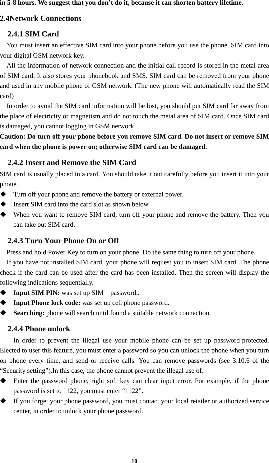 10 in 5-8 hours. We suggest that you don’t do it, because it can shorten battery lifetime. 2.4Network Connections 2.4.1 SIM Card     You must insert an effective SIM card into your phone before you use the phone. SIM card into your digital GSM network key.     All the information of network connection and the initial call record is stored in the metal area of SIM card. It also stores your phonebook and SMS. SIM card can be removed from your phone and used in any mobile phone of GSM network. (The new phone will automatically read the SIM card)     In order to avoid the SIM card information will be lost, you should put SIM card far away from the place of electricity or magnetism and do not touch the metal area of SIM card. Once SIM card is damaged, you cannot logging in GSM network. Caution: Do turn off your phone before you remove SIM card. Do not insert or remove SIM card when the phone is power on; otherwise SIM card can be damaged. 2.4.2 Insert and Remove the SIM Card SIM card is usually placed in a card. You should take it out carefully before you insert it into your phone.  Turn off your phone and remove the battery or external power.  Insert SIM card into the card slot as shown below  When you want to remove SIM card, turn off your phone and remove the battery. Then you can take out SIM card. 2.4.3 Turn Your Phone On or Off Press and hold Power Key to turn on your phone. Do the same thing to turn off your phone.     If you have not installed SIM card, your phone will request you to insert SIM card. The phone check if the card can be used after the card has been installed. Then the screen will display the following indications sequentially.  Input SIM PIN: was set up SIM    password..  Input Phone lock code: was set up cell phone password.  Searching: phone will search until found a suitable network connection. 2.4.4 Phone unlock In order to prevent the illegal use your mobile phone can be set up password-protected. Elected to user this feature, you must enter a password so you can unlock the phone when you turn on phone every time, and send or receive calls. You can remove passwords (see 3.10.6 of the “Security setting”).In this case, the phone cannot prevent the illegal use of.  Enter the password phone, right soft key can clear input error. For example, if the phone password is set to 1122, you must enter “1122”.  If you forget your phone password, you must contact your local retailer or authorized service center, in order to unlock your phone password.  