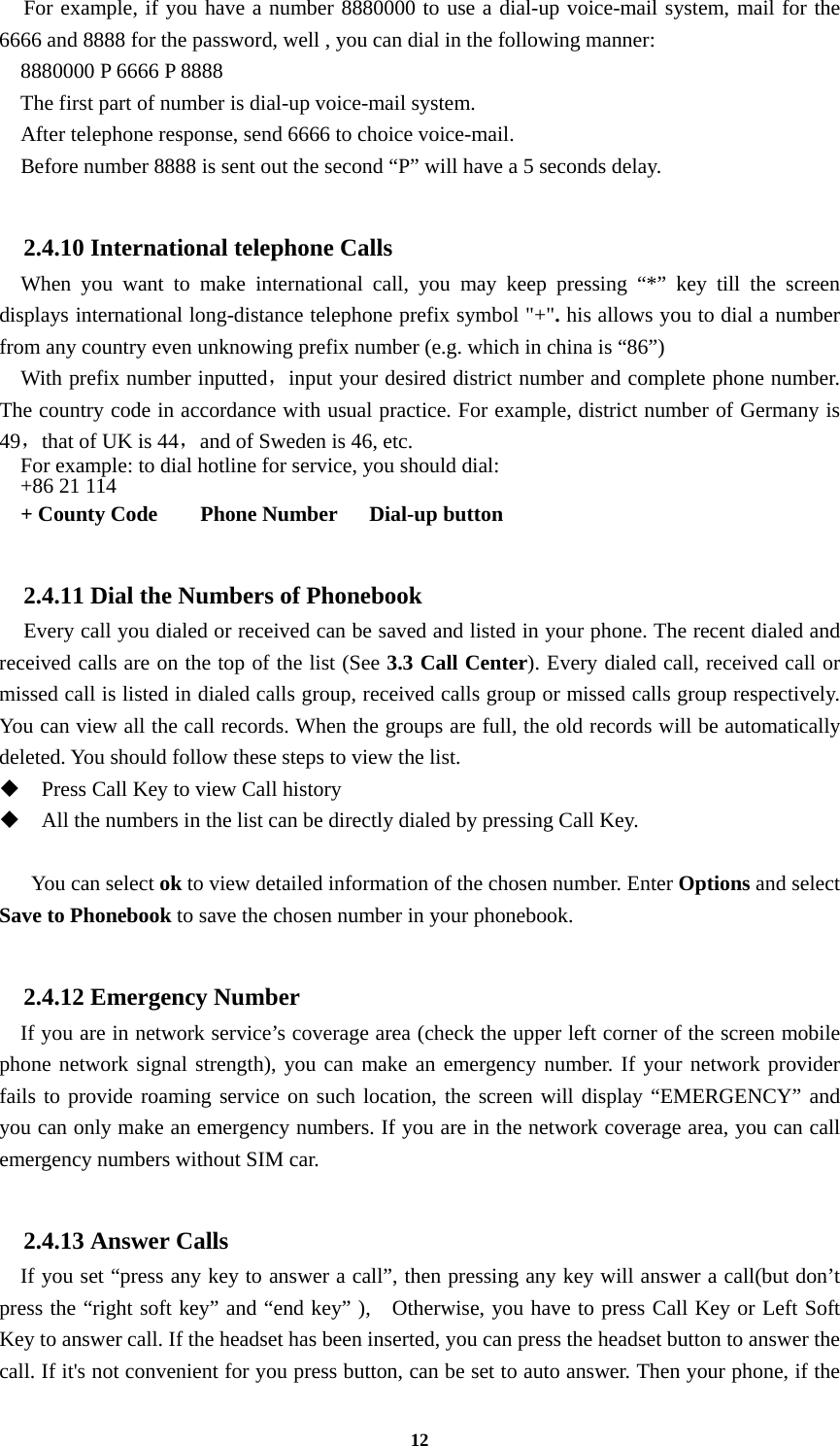 12   For example, if you have a number 8880000 to use a dial-up voice-mail system, mail for the 6666 and 8888 for the password, well , you can dial in the following manner:     8880000 P 6666 P 8888   The first part of number is dial-up voice-mail system.     After telephone response, send 6666 to choice voice-mail.     Before number 8888 is sent out the second “P” will have a 5 seconds delay.  2.4.10 International telephone Calls   When you want to make international call, you may keep pressing “*” key till the screen displays international long-distance telephone prefix symbol &quot;+&quot;. his allows you to dial a number from any country even unknowing prefix number (e.g. which in china is “86”)     With prefix number inputted，input your desired district number and complete phone number. The country code in accordance with usual practice. For example, district number of Germany is 49，that of UK is 44，and of Sweden is 46, etc. For example: to dial hotline for service, you should dial:   +86 21 114   + County Code    Phone Number   Dial-up button  2.4.11 Dial the Numbers of Phonebook   Every call you dialed or received can be saved and listed in your phone. The recent dialed and received calls are on the top of the list (See 3.3 Call Center). Every dialed call, received call or missed call is listed in dialed calls group, received calls group or missed calls group respectively. You can view all the call records. When the groups are full, the old records will be automatically deleted. You should follow these steps to view the list.  Press Call Key to view Call history  All the numbers in the list can be directly dialed by pressing Call Key.     You can select ok to view detailed information of the chosen number. Enter Options and select Save to Phonebook to save the chosen number in your phonebook.  2.4.12 Emergency Number If you are in network service’s coverage area (check the upper left corner of the screen mobile phone network signal strength), you can make an emergency number. If your network provider fails to provide roaming service on such location, the screen will display “EMERGENCY” and you can only make an emergency numbers. If you are in the network coverage area, you can call emergency numbers without SIM car.  2.4.13 Answer Calls If you set “press any key to answer a call”, then pressing any key will answer a call(but don’t press the “right soft key” and “end key” ),    Otherwise, you have to press Call Key or Left Soft Key to answer call. If the headset has been inserted, you can press the headset button to answer the call. If it&apos;s not convenient for you press button, can be set to auto answer. Then your phone, if the 