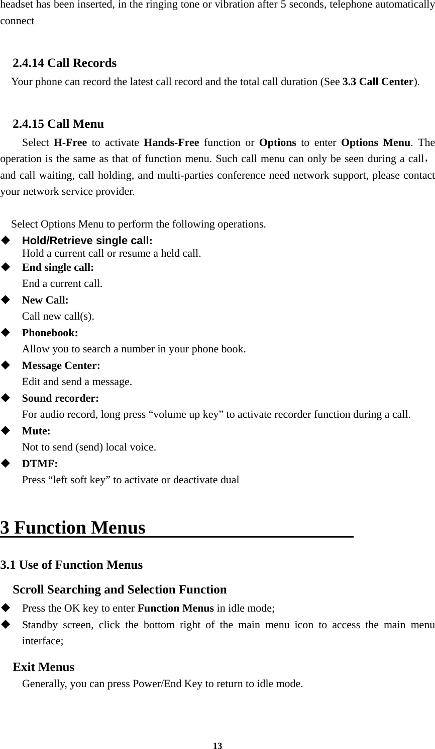 13 headset has been inserted, in the ringing tone or vibration after 5 seconds, telephone automatically connect  2.4.14 Call Records Your phone can record the latest call record and the total call duration (See 3.3 Call Center).  2.4.15 Call Menu   Select H-Free to activate Hands-Free function or Options to enter Options Menu. The operation is the same as that of function menu. Such call menu can only be seen during a call，and call waiting, call holding, and multi-parties conference need network support, please contact your network service provider.  Select Options Menu to perform the following operations.  Hold/Retrieve single call:    Hold a current call or resume a held call.  End single call:    End a current call.  New Call:    Call new call(s).  Phonebook:   Allow you to search a number in your phone book.  Message Center:    Edit and send a message.  Sound recorder:    For audio record, long press “volume up key” to activate recorder function during a call.  Mute:   Not to send (send) local voice.  DTMF:    Press “left soft key” to activate or deactivate dual  3 Function Menus                       3.1 Use of Function Menus Scroll Searching and Selection Function  Press the OK key to enter Function Menus in idle mode;  Standby screen, click the bottom right of the main menu icon to access the main menu interface;  Exit Menus         Generally, you can press Power/End Key to return to idle mode. 