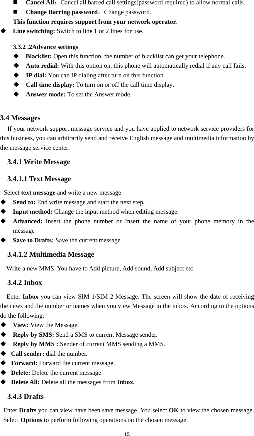 15  Cancel All：Cancel all barred call settings(password required) to allow normal calls.  Change Barring password：Change password. This function requires support from your network operator.  Line switching: Switch to line 1 or 2 lines for use.  3.3.2 .2Advance settings    Blacklist: Open this function, the number of blacklist can get your telephone.  Auto redial: With this option on, this phone will automatically redial if any call fails.  IP dial: You can IP dialing after turn on this function  Call time display: To turn on or off the call time display.    Answer mode: To set the Answer mode.  3.4 Messages   If your network support message service and you have applied to network service providers for this business, you can arbitrarily send and receive English message and multimedia information by the message service center. 3.4.1 Write Message 3.4.1.1 Text Message  Select text message and write a new message    Send to: End write message and start the next step.  Input method: Change the input method when editing message.  Advanced: Insert the phone number or Insert the name of your phone memory in the message  Save to Drafts: Save the current message 3.4.1.2 Multimedia Message Write a new MMS. You have to Add picture, Add sound, Add subject etc. 3.4.2 Inbox Enter Inbox you can view SIM 1/SIM 2 Message. The screen will show the date of receiving the news and the number or names when you view Message in the inbox. According to the options do the following:  View: View the Message.   Reply by SMS: Send a SMS to current Message sender.  Reply by MMS : Sender of current MMS sending a MMS.    Call sender: dial the number.  Forward: Forward the current message.  Delete: Delete the current message.  Delete All: Delete all the messages from Inbox. 3.4.3 Drafts Enter Drafts you can view have been save message. You select OK to view the chosen message. Select Options to perform following operations on the chosen message. 