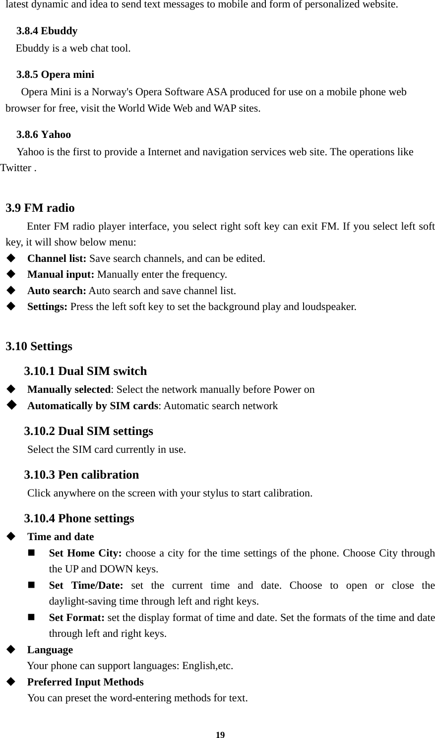 19 latest dynamic and idea to send text messages to mobile and form of personalized website. 3.8.4 Ebuddy Ebuddy is a web chat tool. 3.8.5 Opera mini Opera Mini is a Norway&apos;s Opera Software ASA produced for use on a mobile phone web browser for free, visit the World Wide Web and WAP sites. 3.8.6 Yahoo     Yahoo is the first to provide a Internet and navigation services web site. The operations like Twitter .  3.9 FM radio   Enter FM radio player interface, you select right soft key can exit FM. If you select left soft key, it will show below menu:  Channel list: Save search channels, and can be edited.  Manual input: Manually enter the frequency.  Auto search: Auto search and save channel list.  Settings: Press the left soft key to set the background play and loudspeaker.  3.10 Settings 3.10.1 Dual SIM switch  Manually selected: Select the network manually before Power on  Automatically by SIM cards: Automatic search network 3.10.2 Dual SIM settings Select the SIM card currently in use. 3.10.3 Pen calibration         Click anywhere on the screen with your stylus to start calibration. 3.10.4 Phone settings  Time and date  Set Home City: choose a city for the time settings of the phone. Choose City through the UP and DOWN keys.    Set Time/Date: set the current time and date. Choose to open or close the daylight-saving time through left and right keys.    Set Format: set the display format of time and date. Set the formats of the time and date through left and right keys.    Language Your phone can support languages: English,etc.  Preferred Input Methods You can preset the word-entering methods for text. 