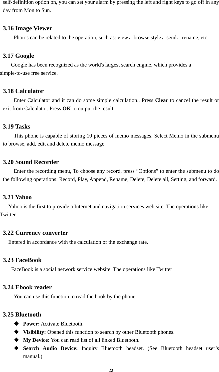 22 self-definition option on, you can set your alarm by pressing the left and right keys to go off in any day from Mon to Sun.  3.16 Image Viewer  Photos can be related to the operation, such as: view、browse style、send、rename, etc.  3.17 Google       Google has been recognized as the world&apos;s largest search engine, which provides a simple-to-use free service.  3.18 Calculator   Enter Calculator and it can do some simple calculation.. Press Clear to cancel the result or exit from Calculator. Press OK to output the result.  3.19 Tasks   This phone is capable of storing 10 pieces of memo messages. Select Memo in the submenu to browse, add, edit and delete memo message  3.20 Sound Recorder Enter the recording menu, To choose any record, press “Options” to enter the submenu to do the following operations: Record, Play, Append, Rename, Delete, Delete all, Setting, and forward.  3.21 Yahoo     Yahoo is the first to provide a Internet and navigation services web site. The operations like Twitter .  3.22 Currency converter Entered in accordance with the calculation of the exchange rate.  3.23 FaceBook     FaceBook is a social network service website. The operations like Twitter    3.24 Ebook reader   You can use this function to read the book by the phone.  3.25 Bluetooth  Power: Activate Bluetooth.  Visibility: Opened this function to search by other Bluetooth phones.  My Device: You can read list of all linked Bluetooth.  Search Audio Device: Inquiry Bluetooth headset. (See Bluetooth headset user’s manual.)  