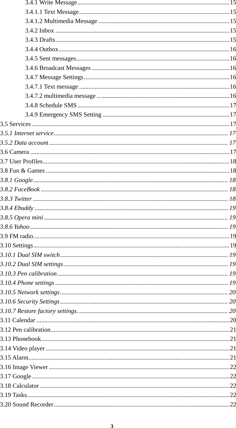 3 3.4.1 Write Message ................................................................................................ 15 3.4.1.1 Text Message ............................................................................................... 15 3.4.1.2 Multimedia Message ................................................................................... 15 3.4.2 Inbox .............................................................................................................. 15 3.4.3 Drafts .............................................................................................................. 15 3.4.4 Outbox ............................................................................................................ 16 3.4.5 Sent messages ................................................................................................. 16 3.4.6 Broadcast Messages ....................................................................................... 16 3.4.7 Message Settings ............................................................................................ 16 3.4.7.1 Text message ............................................................................................... 16 3.4.7.2 multimedia message .................................................................................... 16 3.4.8 Schedule SMS ................................................................................................ 17 3.4.9 Emergency SMS Setting ................................................................................ 17 3.5 Services ............................................................................................................................. 17 3.5.1 Internet service .............................................................................................................. 17 3.5.2 Data account ................................................................................................................. 17 3.6 Camera .............................................................................................................................. 17 3.7 User Profiles ...................................................................................................................... 18 3.8 Fun &amp; Games .................................................................................................................... 18 3.8.1 Google ........................................................................................................................... 18 3.8.2 FaceBook ...................................................................................................................... 18 3.8.3 Twitter ........................................................................................................................... 18 3.8.4 Ebuddy .......................................................................................................................... 19 3.8.5 Opera mini .................................................................................................................... 19 3.8.6 Yahoo ............................................................................................................................. 19 3.9 FM radio ............................................................................................................................ 19 3.10 Settings ............................................................................................................................ 19 3.10.1 Dual SIM switch .......................................................................................................... 19 3.10.2 Dual SIM settings ........................................................................................................ 19 3.10.3 Pen calibration ............................................................................................................ 19 3.10.4 Phone settings ............................................................................................................. 19 3.10.5 Network settings .......................................................................................................... 20 3.10.6 Security Settings .......................................................................................................... 20 3.10.7 Restore factory settings. .............................................................................................. 20 3.11 Calendar .......................................................................................................................... 20 3.12 Pen calibration ................................................................................................................. 21 3.13 Phonebook ....................................................................................................................... 21 3.14 Video player .................................................................................................................... 21 3.15 Alarm ............................................................................................................................... 21 3.16 Image Viewer .................................................................................................................. 22 3.17 Google ............................................................................................................................. 22 3.18 Calculator ........................................................................................................................ 22 3.19 Tasks ................................................................................................................................ 22 3.20 Sound Recorder ............................................................................................................... 22 