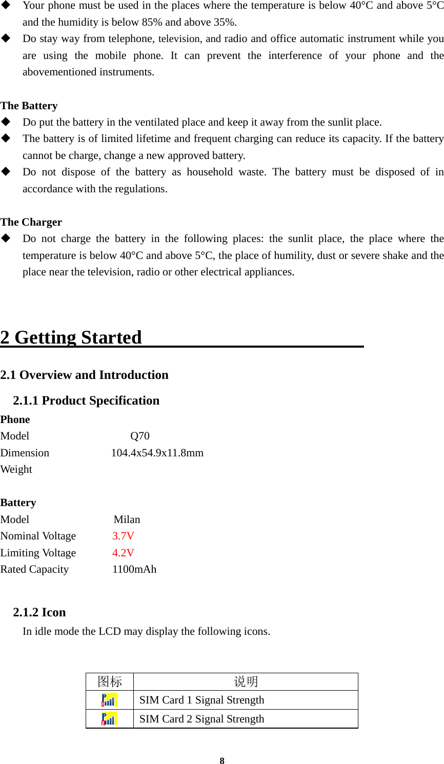8  Your phone must be used in the places where the temperature is below 40°C and above 5°C and the humidity is below 85% and above 35%.  Do stay way from telephone, television, and radio and office automatic instrument while you are using the mobile phone. It can prevent the interference of your phone and the abovementioned instruments.  The Battery  Do put the battery in the ventilated place and keep it away from the sunlit place.  The battery is of limited lifetime and frequent charging can reduce its capacity. If the battery cannot be charge, change a new approved battery.  Do not dispose of the battery as household waste. The battery must be disposed of in accordance with the regulations.  The Charger  Do not charge the battery in the following places: the sunlit place, the place where the temperature is below 40°C and above 5°C, the place of humility, dust or severe shake and the place near the television, radio or other electrical appliances.   2 Getting Started                        2.1 Overview and Introduction 2.1.1 Product Specification Phone Model                  Q70 Dimension           104.4x54.9x11.8mm Weight                Battery Model               Milan Nominal Voltage      3.7V Limiting Voltage    4.2V Rated Capacity  1100mAh     2.1.2 Icon In idle mode the LCD may display the following icons.   图标 说明  SIM Card 1 Signal Strength  SIM Card 2 Signal Strength 