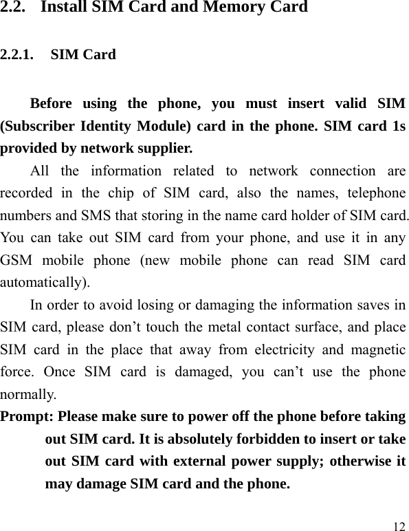  12 2.2. Install SIM Card and Memory Card 2.2.1. SIM Card Before using the phone, you must insert valid SIM (Subscriber Identity Module) card in the phone. SIM card 1s provided by network supplier.   All the information related to network connection are recorded in the chip of SIM card, also the names, telephone numbers and SMS that storing in the name card holder of SIM card. You can take out SIM card from your phone, and use it in any GSM mobile phone (new mobile phone can read SIM card automatically).  In order to avoid losing or damaging the information saves in SIM card, please don’t touch the metal contact surface, and place SIM card in the place that away from electricity and magnetic force. Once SIM card is damaged, you can’t use the phone normally.   Prompt: Please make sure to power off the phone before taking out SIM card. It is absolutely forbidden to insert or take out SIM card with external power supply; otherwise it may damage SIM card and the phone.   
