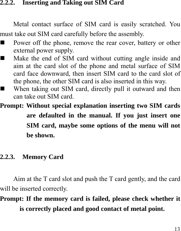  13 2.2.2. Inserting and Taking out SIM Card Metal contact surface of SIM card is easily scratched. You must take out SIM card carefully before the assembly.    Power off the phone, remove the rear cover, battery or other external power supply.    Make the end of SIM card without cutting angle inside and aim at the card slot of the phone and metal surface of SIM card face downward, then insert SIM card to the card slot of the phone, the other SIM card is also inserted in this way.    When taking out SIM card, directly pull it outward and then can take out SIM card.   Prompt: Without special explanation inserting two SIM cards are defaulted in the manual. If you just insert one SIM card, maybe some options of the menu will not be shown.   2.2.3. Memory Card Aim at the T card slot and push the T card gently, and the card will be inserted correctly.     Prompt: If the memory card is failed, please check whether it is correctly placed and good contact of metal point.    