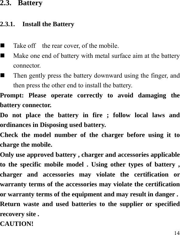  14 2.3. Battery 2.3.1. Install the Battery  Take off    the rear cover, of the mobile.    Make one end of battery with metal surface aim at the battery connector.   Then gently press the battery downward using the finger, and then press the other end to install the battery.   Prompt: Please operate correctly to avoid damaging the battery connector.   Do not place the battery in fire ; follow local laws and ordinances in Disposing used battery. Check the model number of the charger before using it to charge the mobile. Only use approved battery , charger and accessories applicable to the specific mobile model . Using other types of battery , charger and accessories may violate the certification or warranty terms of the accessories may violate the certification or warranty terms of the equipment and may result in danger . Return waste and used batteries to the supplier or specified recovery site . CAUTION! 