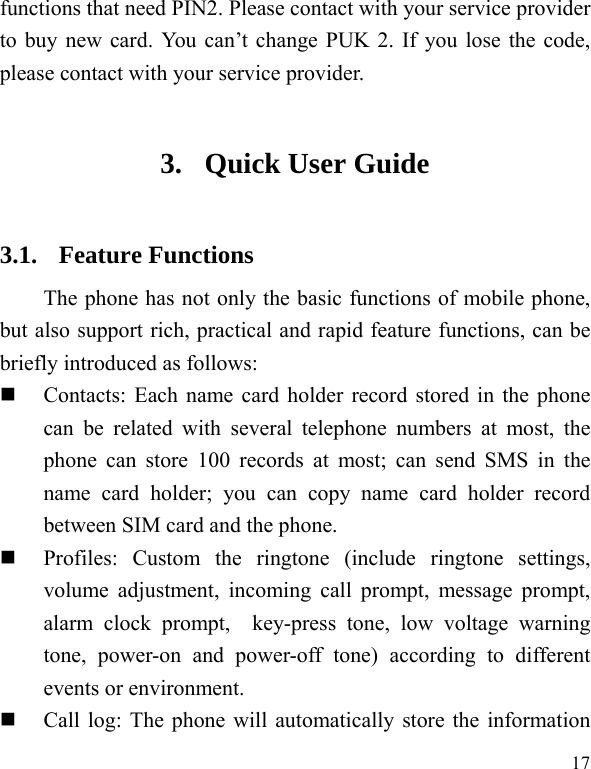  17 functions that need PIN2. Please contact with your service provider to buy new card. You can’t change PUK 2. If you lose the code, please contact with your service provider. 3. Quick User Guide   3.1. Feature Functions The phone has not only the basic functions of mobile phone, but also support rich, practical and rapid feature functions, can be briefly introduced as follows:  Contacts: Each name card holder record stored in the phone can be related with several telephone numbers at most, the phone can store 100 records at most; can send SMS in the name card holder; you can copy name card holder record between SIM card and the phone.  Profiles: Custom the ringtone (include ringtone settings, volume adjustment, incoming call prompt, message prompt, alarm clock prompt,  key-press tone, low voltage warning tone, power-on and power-off tone) according to different events or environment.    Call log: The phone will automatically store the information 