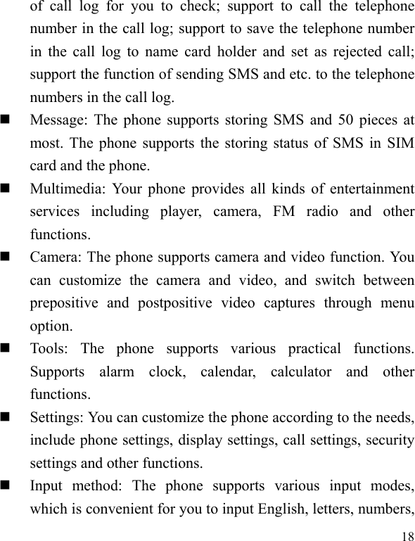  18 of call log for you to check; support to call the telephone number in the call log; support to save the telephone number in the call log to name card holder and set as rejected call; support the function of sending SMS and etc. to the telephone numbers in the call log.    Message: The phone supports storing SMS and 50 pieces at most. The phone supports the storing status of SMS in SIM card and the phone.  Multimedia: Your phone provides all kinds of entertainment services including player, camera, FM radio and other functions.   Camera: The phone supports camera and video function. You can customize the camera and video, and switch between prepositive and postpositive video captures through menu option.  Tools: The phone supports various practical functions. Supports alarm clock, calendar, calculator and other functions.   Settings: You can customize the phone according to the needs, include phone settings, display settings, call settings, security settings and other functions.    Input method: The phone supports various input modes, which is convenient for you to input English, letters, numbers, 