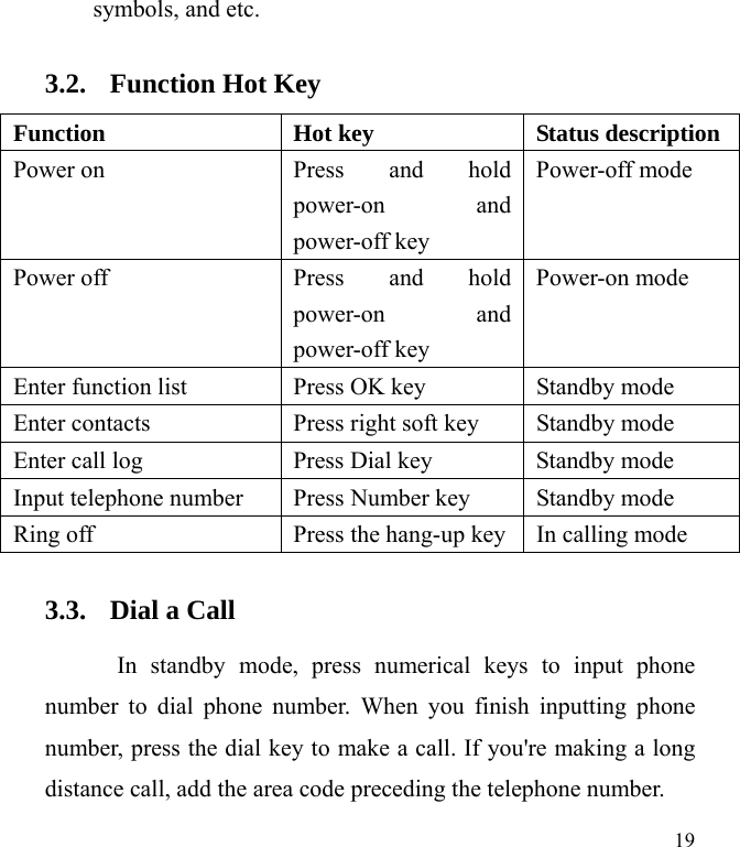  19 symbols, and etc.   3.2. Function Hot Key Function  Hot key  Status description Power on  Press and hold power-on and power-off key Power-off mode Power off  Press and hold power-on and power-off key Power-on mode Enter function list  Press OK key  Standby mode Enter contacts  Press right soft key  Standby mode Enter call log  Press Dial key    Standby mode Input telephone number  Press Number key  Standby mode Ring off  Press the hang-up key In calling mode 3.3. Dial a Call In standby mode, press numerical keys to input phone number to dial phone number. When you finish inputting phone number, press the dial key to make a call. If you&apos;re making a long distance call, add the area code preceding the telephone number. 