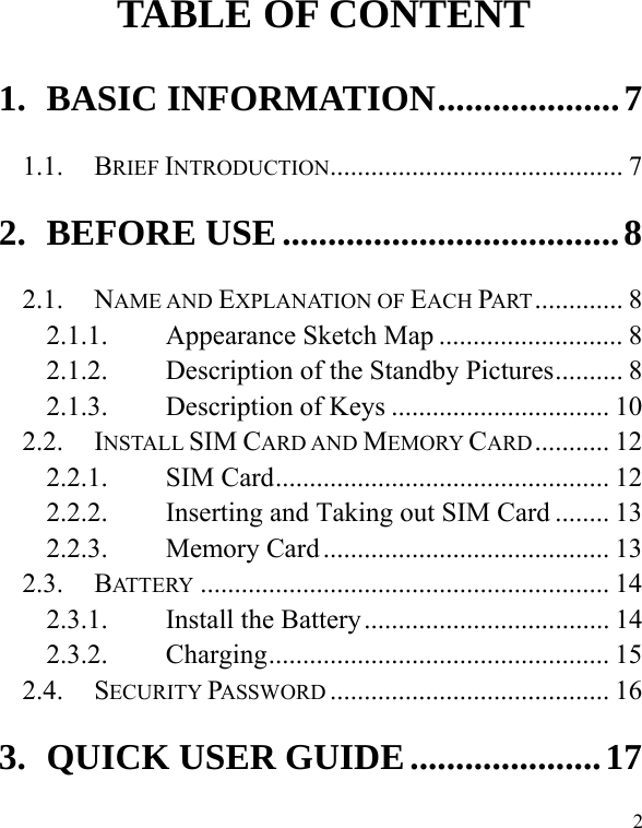  2        TABLE OF CONTENT 1. BASIC INFORMATION .................... 7 1.1. BRIEF INTRODUCTION ...........................................  7 2. BEFORE USE ..................................... 8 2.1. NAME AND EXPLANATION OF EACH PART .............  8 2.1.1. Appearance Sketch Map ........................... 8 2.1.2. Description of the Standby Pictures .......... 8 2.1.3. Description of Keys ................................ 10 2.2. INSTALL SIM CARD AND MEMORY CARD ...........  12 2.2.1. SIM Card ................................................. 12 2.2.2. Inserting and Taking out SIM Card ........ 13 2.2.3. Memory Card .......................................... 13 2.3. BATTERY ............................................................ 14 2.3.1. Install the Battery .................................... 14 2.3.2. Charging ..................................................  15 2.4. SECURITY PASSWORD ......................................... 16 3. QUICK USER GUIDE ..................... 17 