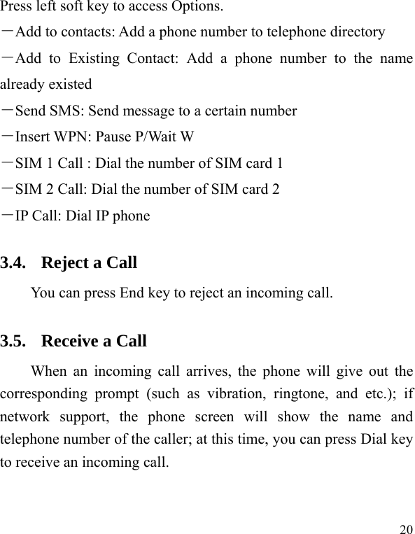  20 Press left soft key to access Options. －Add to contacts: Add a phone number to telephone directory －Add to Existing Contact: Add a phone number to the name already existed －Send SMS: Send message to a certain number －Insert WPN: Pause P/Wait W －SIM 1 Call : Dial the number of SIM card 1 －SIM 2 Call: Dial the number of SIM card 2 －IP Call: Dial IP phone 3.4. Reject a Call You can press End key to reject an incoming call.   3.5. Receive a Call When an incoming call arrives, the phone will give out the corresponding prompt (such as vibration, ringtone, and etc.); if network support, the phone screen will show the name and telephone number of the caller; at this time, you can press Dial key to receive an incoming call.   