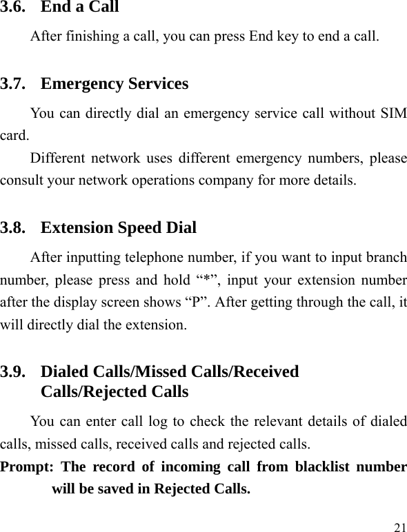  21 3.6. End a Call After finishing a call, you can press End key to end a call.     3.7. Emergency Services You can directly dial an emergency service call without SIM card.  Different network uses different emergency numbers, please consult your network operations company for more details.     3.8. Extension Speed Dial   After inputting telephone number, if you want to input branch number, please press and hold “*”, input your extension number after the display screen shows “P”. After getting through the call, it will directly dial the extension.   3.9. Dialed Calls/Missed Calls/Received Calls/Rejected Calls You can enter call log to check the relevant details of dialed calls, missed calls, received calls and rejected calls.   Prompt: The record of incoming call from blacklist number will be saved in Rejected Calls.   