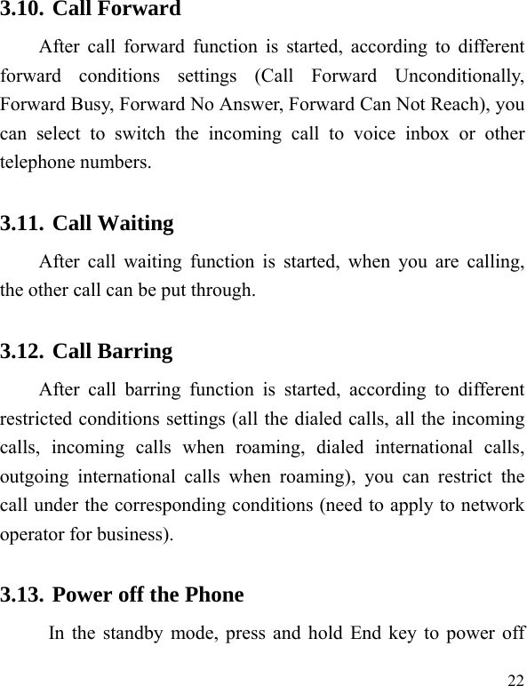  22 3.10. Call Forward After call forward function is started, according to different forward conditions settings (Call Forward Unconditionally, Forward Busy, Forward No Answer, Forward Can Not Reach), you can select to switch the incoming call to voice inbox or other telephone numbers.   3.11. Call Waiting After call waiting function is started, when you are calling, the other call can be put through.   3.12. Call Barring After call barring function is started, according to different restricted conditions settings (all the dialed calls, all the incoming calls, incoming calls when roaming, dialed international calls, outgoing international calls when roaming), you can restrict the call under the corresponding conditions (need to apply to network operator for business).   3.13. Power off the Phone In the standby mode, press and hold End key to power off 